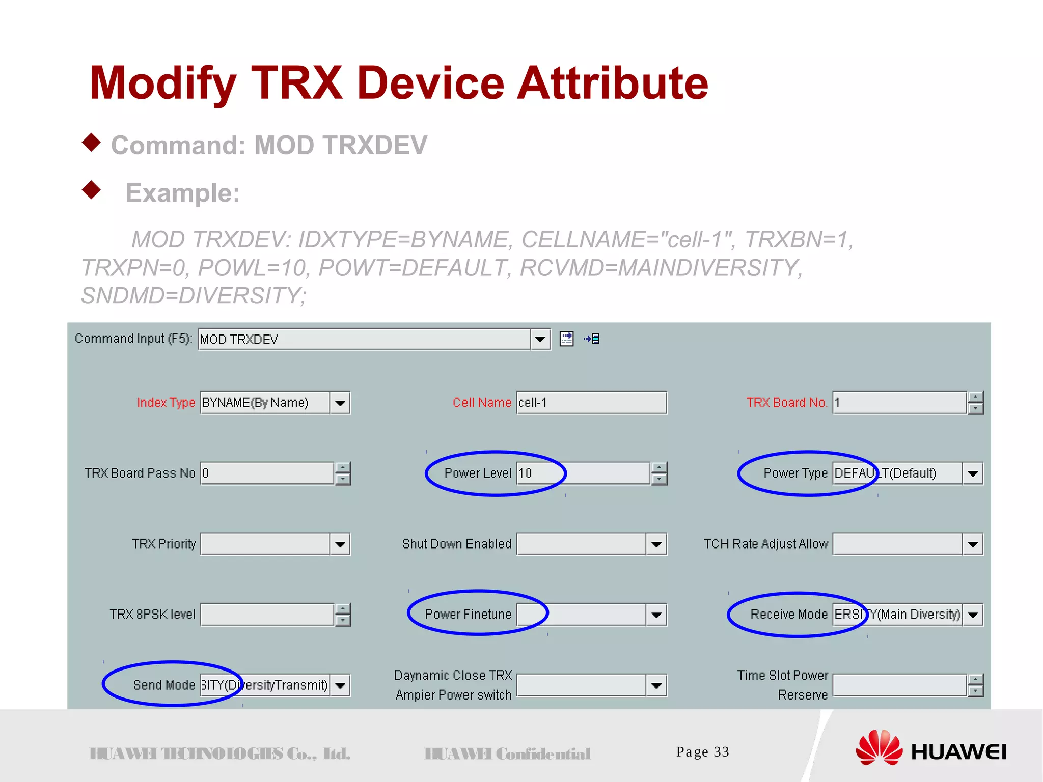 Modify TRX Device Attribute 
 Command: MOD TRXDEV 
 Example: 
MOD TRXDEV: IDXTYPE=BYNAME, CELLNAME="cell-1", TRXBN=1, 
TRXPN=0, POWL=10, POWT=DEFAULT, RCVMD=MAINDIVERSITY, 
SNDMD=DIVERSITY; 
HUAWEI TECHNOLOGIES Co., Ltd. HUAWEI Confidential Page 33 
 