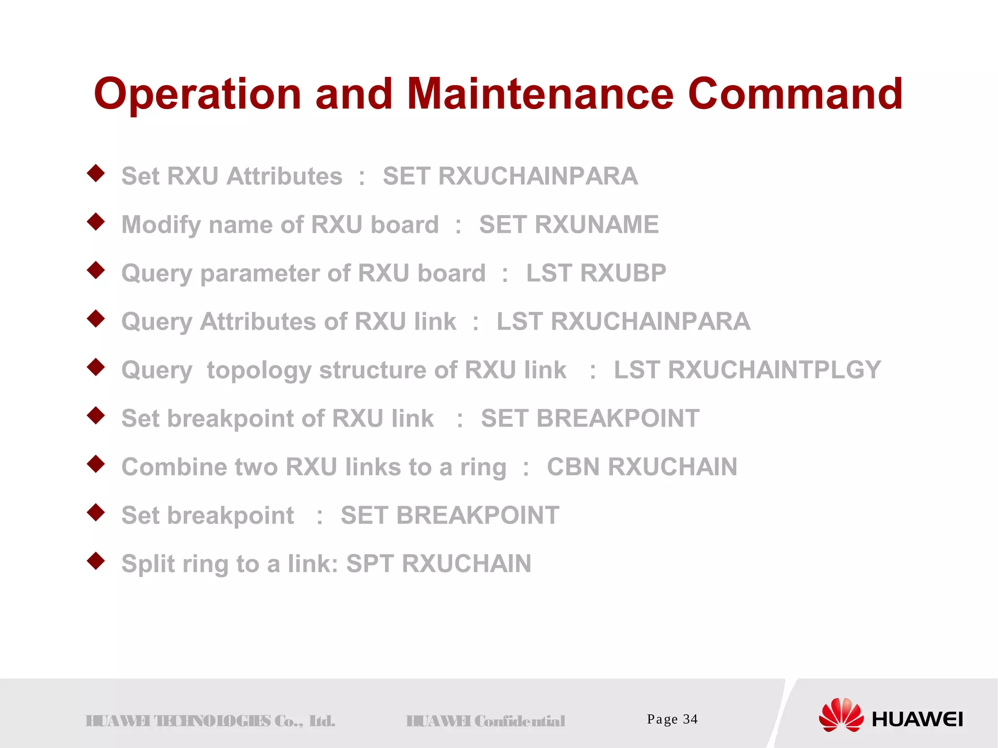 Operation and Maintenance Command 
 Set RXU Attributes： SET RXUCHAINPARA 
 Modify name of RXU board ： SET RXUNAME 
 Query parameter of RXU board ： LST RXUBP 
 Query Attributes of RXU link ： LST RXUCHAINPARA 
 Query topology structure of RXU link ： LST RXUCHAINTPLGY 
 Set breakpoint of RXU link ： SET BREAKPOINT 
 Combine two RXU links to a ring ： CBN RXUCHAIN 
 Set breakpoint ： SET BREAKPOINT 
 Split ring to a link: SPT RXUCHAIN 
HUAWEI TECHNOLOGIES Co., Ltd. HUAWEI Confidential Page 34 
 