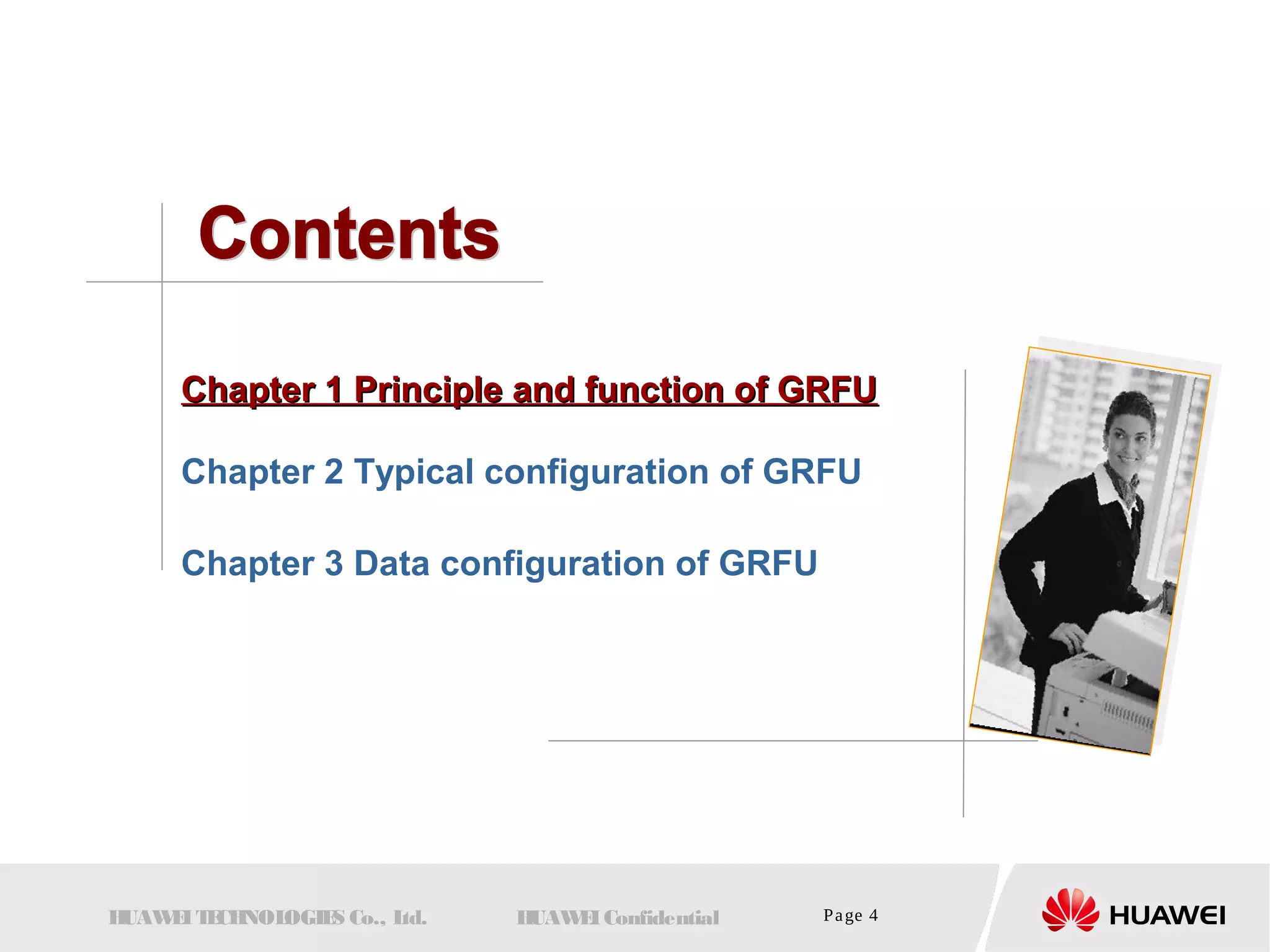 CChhaapptteerr 11 PPrriinncciippllee aanndd ffuunnccttiioonn ooff GGRRFFUU 
Chapter 2 Typical configuration of GRFU 
Chapter 3 Data configuration of GRFU 
HUAWEI TECHNOLOGIES Co., Ltd. HUAWEI Confidential Page 4 
 
