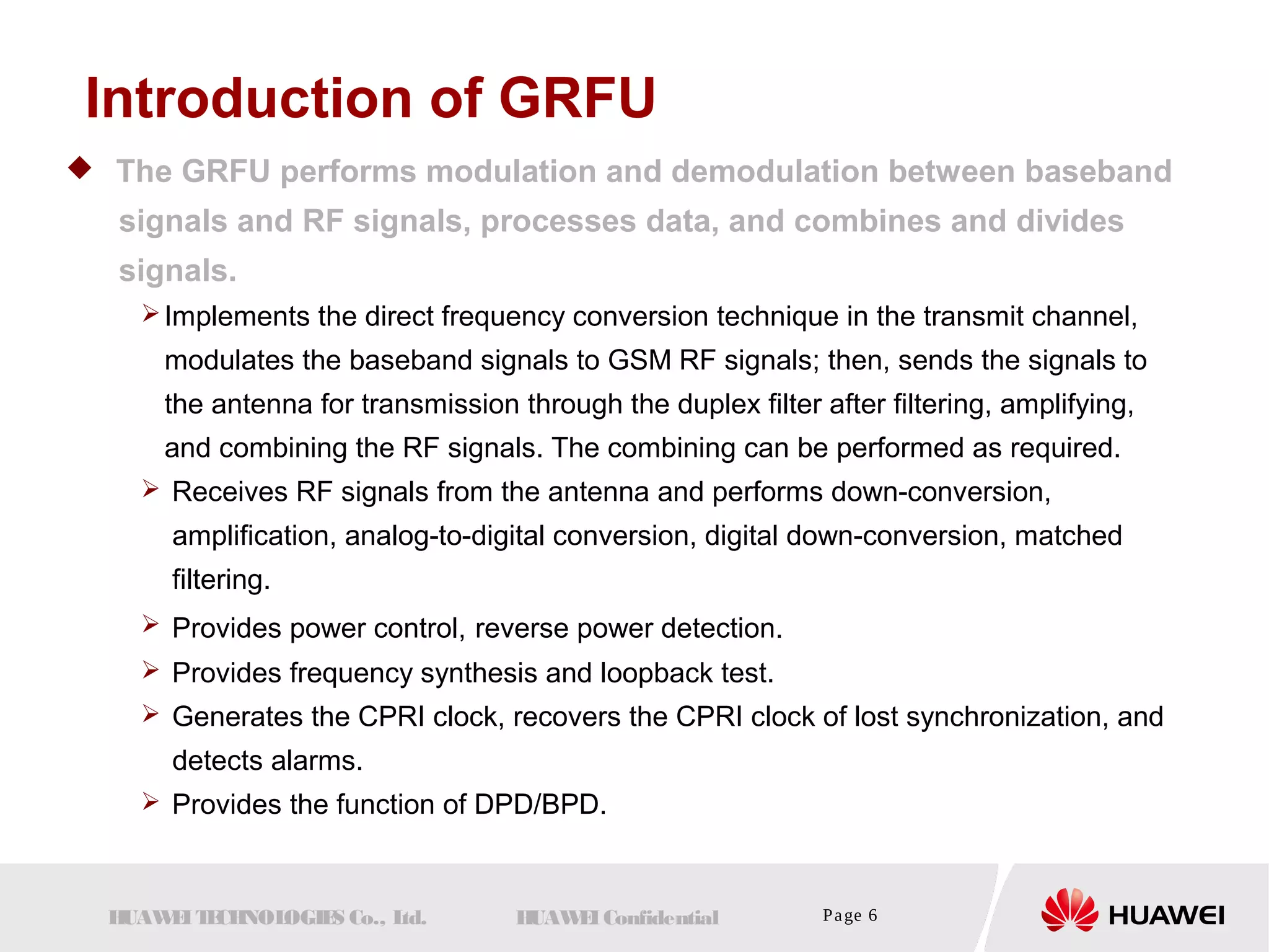 Introduction of GRFU 
 The GRFU performs modulation and demodulation between baseband 
signals and RF signals, processes data, and combines and divides 
signals. 
Implements the direct frequency conversion technique in the transmit channel, 
modulates the baseband signals to GSM RF signals; then, sends the signals to 
the antenna for transmission through the duplex filter after filtering, amplifying, 
and combining the RF signals. The combining can be performed as required. 
 Receives RF signals from the antenna and performs down-conversion, 
amplification, analog-to-digital conversion, digital down-conversion, matched 
filtering. 
 Provides power control, reverse power detection. 
 Provides frequency synthesis and loopback test. 
 Generates the CPRI clock, recovers the CPRI clock of lost synchronization, and 
detects alarms. 
 Provides the function of DPD/BPD. 
HUAWEI TECHNOLOGIES Co., Ltd. HUAWEI Confidential Page 6 
 