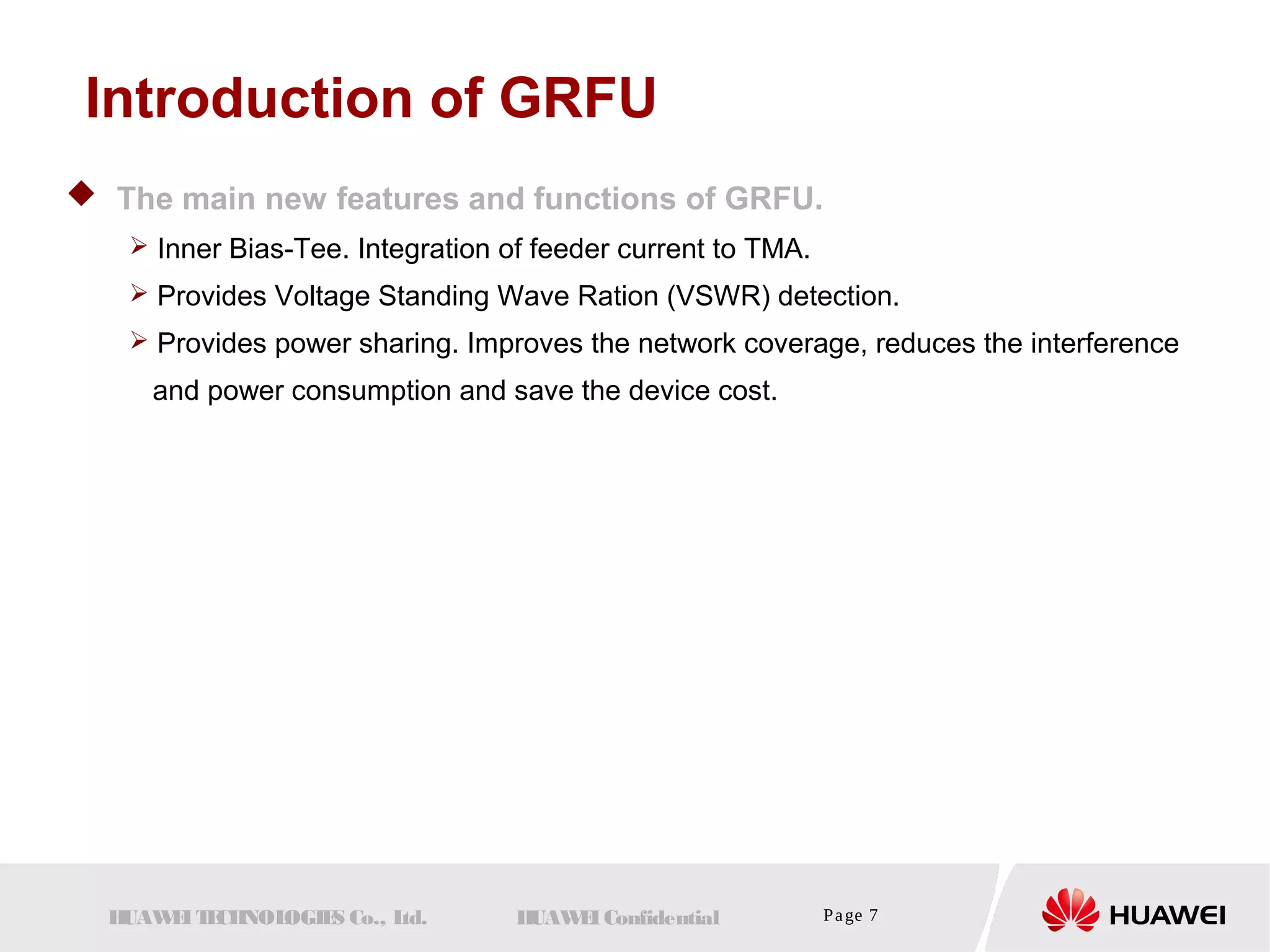 Introduction of GRFU 
 The main new features and functions of GRFU. 
 Inner Bias-Tee. Integration of feeder current to TMA. 
 Provides Voltage Standing Wave Ration (VSWR) detection. 
 Provides power sharing. Improves the network coverage, reduces the interference 
and power consumption and save the device cost. 
HUAWEI TECHNOLOGIES Co., Ltd. HUAWEI Confidential Page 7 
 