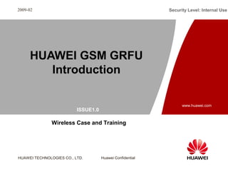 ISSUE1.0 
HUAWEI TECHNOLOGIES CO., LTD. Huawei Confidential 
Security Level: Internal Use 
www.huawei.com 
2009-02 
HUAWEI GSM GRFU 
Introduction 
Wireless Case and Training 
 