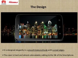 The Design
It is designed elegantly in a smooth textured body with curved edges.
The cover is hard and almost unbreakable, adding to the life of the Smartphone.
 