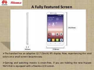 A Fully Featured Screen
The handset has an adaptive 12.7 (5inch) IPS display. Now, experiencing the vivid
colors on a small screen became easy.
Gaming and watching movies is strain-free, if you are holding the new Huawei
Y625 that is equipped with a flawless LCD screen.
 