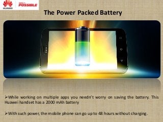The Power Packed Battery
While working on multiple apps you needn’t worry on saving the battery. This
Huawei handset has a 2000 mAh battery
With such power, the mobile phone can go up to 48 hours without charging.
 