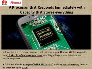 A Processor that Responds Immediately with
Capacity that Stores everything
If you are a tech canny, this one is set to impress you. Huawei Y625 is supported
by a 1.2 GHz in a Quad-core processor enabling a flawless user interface and
instant responses.
This device backs storage of 1GB RAM 4eMMC and an external memory that can
be extended up to 32GB.
 