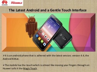 The Latest Android and a Gentle Touch Interface
It is an android phone that is adhered with the latest version; version 4.4, the
Android KitKat.
The mobile has the touch which is almost like moving your fingers through air.
Huawei calls it the Magic Touch.
 