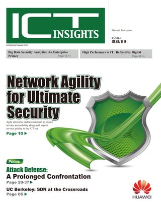 Huawei Enterprise 
03/2014 
ISSUE 9 
High Performers in IT: Defined by Digital 
Page 38 >> 
enterprise.huawei.com 
Big Data Security Analytics, An Enterprise 
Primer Page 16 >> 
Agile networks enable customers to ensure 
service accessibility along with superb 
service quality in the ICT era. 
Page 10 
Focus 
Attack Defense: 
A Prolonged Confrontation 
Page 20-37 
UC Berkeley: SDN at the Crossroads 
Page 06 
 