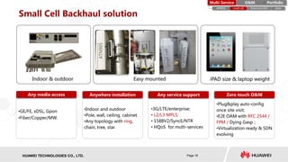 HISILICON SEMICONDUCTORHUAWEI TECHNOLOGIES CO., LTD. Page 16
Small Cell Backhaul solution
iPAD size & laptop weightEasy mountedIndoor & outdoor
•GE/FE, xDSL, Gpon
•Fiber/Copper/MW.
•Indoor and outdoor
•Pole, wall, ceiling, cabinet.
•Any topology with ring,
chain, tree, star.
Any media access Anywhere installation
•3G/LTE/enterprise;
• L2/L3 MPLS;
• 1588V2/SyncE/NTR
• HQoS for multi-services
Any service support
ATN905
ATN905
PortfolioMulti-Service O&M
eMBMS small cell Enterprise EDD Ipsec
Zero touch O&M
•Plug&play auto-config
once site visit;
•E2E OAM with RFC 2544 /
FPM / Dying Gasp；
•Virtualization ready & SDN
evolving
 
