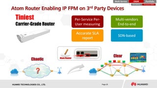 HISILICON SEMICONDUCTORHUAWEI TECHNOLOGIES CO., LTD. Page 25
Atom Router Enabling IP FPM on 3rd Party Devices
Tiniest
Carrier-Grade Router
PortfolioMulti-Service O&M
Proactive O&ME2E Delivery
Chaotic Atom Router
Clear
 