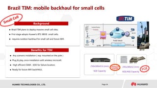 HISILICON SEMICONDUCTORHUAWEI TECHNOLOGIES CO., LTD. Page 34
VRP&NP
inside
250x180x43.6 (mm)
6GE Capacity
245x180x52 (mm)
6GE/4GE Capacity
Brazil TIM: mobile backhaul for small cells
Benefits for TIM
Background
 Brazil TIM plans to deploy massive small cell sites;
 First stage adopts Huawei's BTS 3803E small cells;
 requires outdoor backhaul for small cell and future Wifi.
 Any scenario installation（esp. mounted on the pole）
 Plug & play, once installation with wireless microcell;
 High efficient OAM，EDD for failure location;
 Ready for future Wifi backHAUL.
 
