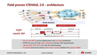HUAWEI TECHNOLOGIES CO., LTD. Huawei Confidential Page 9
Field proven LTEHAUL 2.0 - architecture
• End to end MPLS service deployment and ms-level protection;
• HVPN for intra-AS with high scalability and low CSG requirements;
• Labeled BGP (RFC3107) for inter-AS interworking;
• Visualized and service level performance-aware solutions for passive O&M.
iBGP LSP iBGP LSPeBGP LSP
TE/LDP LSP TE/LDP LSP TE/LDP LSP
L3VPN E2E Inter-AS L3VPN
Label
swap
HVPN
+
Labeled BGP
HVPN for intra-AS Labeled BGP for inter-AS
eNodeB
X2 traffic
Mobile Backhaul
LTE Core Network
InternetMME
SGW Billing
systemCSG
ASG
ASBR
HVPN
ASBR
LTE EPC
LTE
PE
Core P
Small cell
CSG
E2E performance-aware passive O&M
Enterprise
 