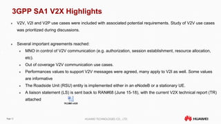 Page 12 HUAWEI TECHNOLOGIES CO., LTD.
3GPP SA1 V2X Highlights
 V2V, V2I and V2P use cases were included with associated potential requirements. Study of V2V use cases
was prioritized during discussions.
 Several important agreements reached:
 MNO in control of V2V communication (e.g. authorization, session establishment, resource allocation,
etc).
 Out of coverage V2V communication use cases.
 Performances values to support V2V messages were agreed, many apply to V2I as well. Some values
are informative
 The Roadside Unit (RSU) entity is implemented either in an eNodeB or a stationary UE.
 A liaison statement (LS) is sent back to RAN#68 (June 15-18), with the current V2X technical report (TR)
attached
 