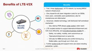 Page 8 HUAWEI TECHNOLOGIES CO., LTD.
Benefits of LTE-V2X
 Fast, cheap deployment of ITS network, by reusing MNOs’
network infrastructure
 One chipset for all; lower integration costs for car OEMs;
more users, vulnerable users (pedestrians), also for
smartphones and aftermarket
 Advanced, reliable technology, half distributed half centralized
mechanism
 Qos, latency PDR always under control, wider reach
 LTE coupled solution to support telematics/infotainment and
V2X more efficiently, and innovative business models for….
 Safety, non safety, mobility, semi autonomous car
 Telematics/infotainment on same link
 V2X also for MBB services and comfort driving (e.g.
Walkie talkie, see through car in front, etc)
 Further evolve to 5G and support more use cases including
pedestrian, cyclist…
LTE-V2X
Benefits
Benefits
 