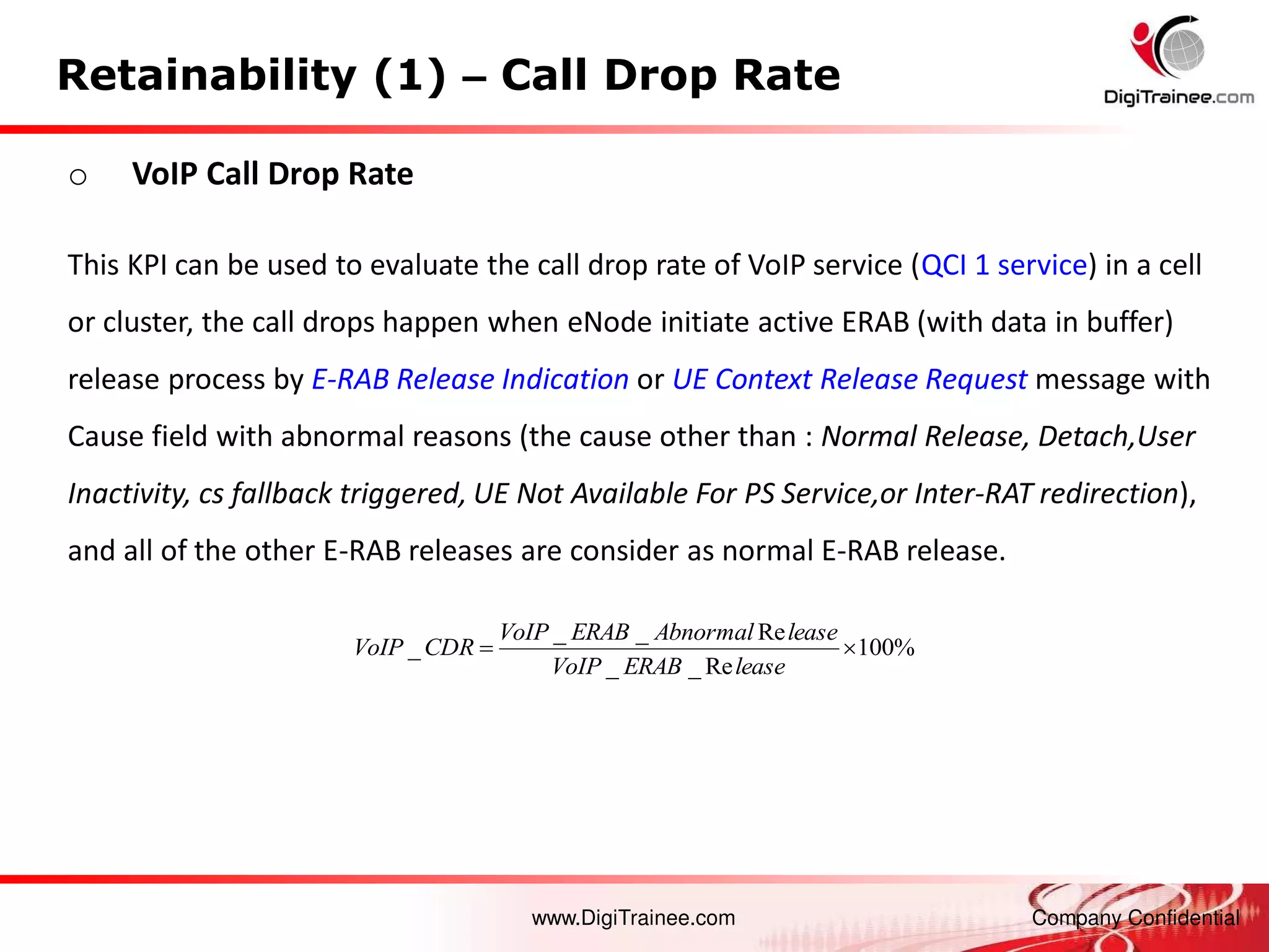www.DigiTrainee.com Company Confidential
Retainability (1) – Call Drop Rate
o VoIP Call Drop Rate
This KPI can be used to evaluate the call drop rate of VoIP service (QCI 1 service) in a cell
or cluster, the call drops happen when eNode initiate active ERAB (with data in buffer)
release process by E-RAB Release Indication or UE Context Release Request message with
Cause field with abnormal reasons (the cause other than : Normal Release, Detach,User
Inactivity, cs fallback triggered, UE Not Available For PS Service,or Inter-RAT redirection),
and all of the other E-RAB releases are consider as normal E-RAB release.
%
100
Re
_
_
Re
_
_
_ 

lease
ERAB
VoIP
lease
Abnormal
ERAB
VoIP
CDR
VoIP
 