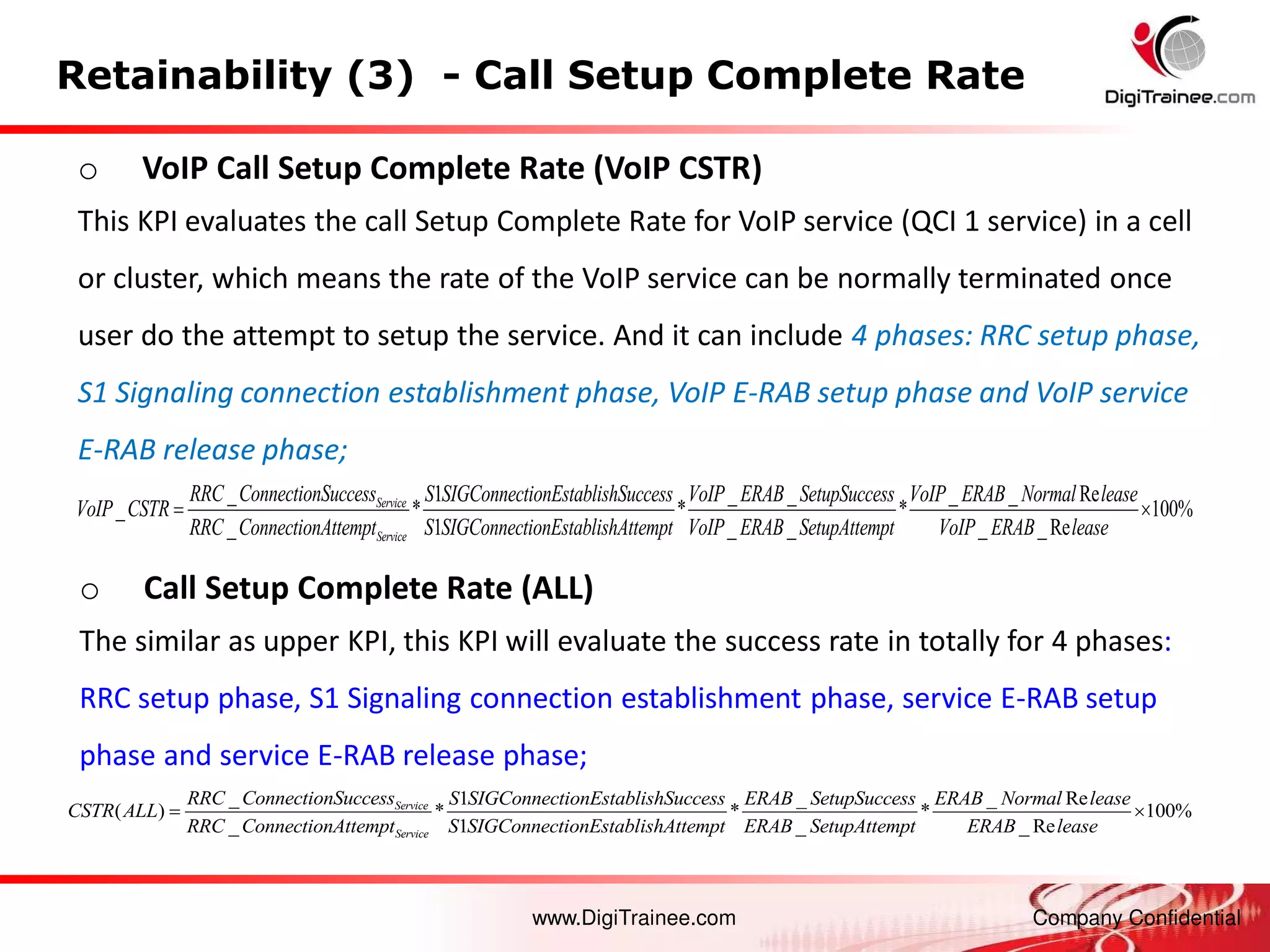 www.DigiTrainee.com Company Confidential
Retainability (3) - Call Setup Complete Rate
_ 1 _ _ Re
( ) * * * 100%
_ 1 _ _ Re
Service
Service
RRC ConnectionSuccess S SIGConnectionEstablishSuccess ERAB SetupSuccess ERAB Normal lease
CSTR ALL
RRC ConnectionAttempt S SIGConnectionEstablishAttempt ERAB SetupAttempt ERAB lease
 
o VoIP Call Setup Complete Rate (VoIP CSTR)
This KPI evaluates the call Setup Complete Rate for VoIP service (QCI 1 service) in a cell
or cluster, which means the rate of the VoIP service can be normally terminated once
user do the attempt to setup the service. And it can include 4 phases: RRC setup phase,
S1 Signaling connection establishment phase, VoIP E-RAB setup phase and VoIP service
E-RAB release phase;
o Call Setup Complete Rate (ALL)
The similar as upper KPI, this KPI will evaluate the success rate in totally for 4 phases:
RRC setup phase, S1 Signaling connection establishment phase, service E-RAB setup
phase and service E-RAB release phase;
_ 1 _ _ _ _ Re
_ * * *
_ 1 _ _
Service
Service
RRC ConnectionSuccess S SIGConnectionEstablishSuccess VoIP ERAB SetupSuccess VoIP ERAB Normal lease
VoIP CSTR
RRC ConnectionAttempt S SIGConnectionEstablishAttempt VoIP ERAB SetupAttempt Vo
 100%
_ _Re
IP ERAB lease

 
