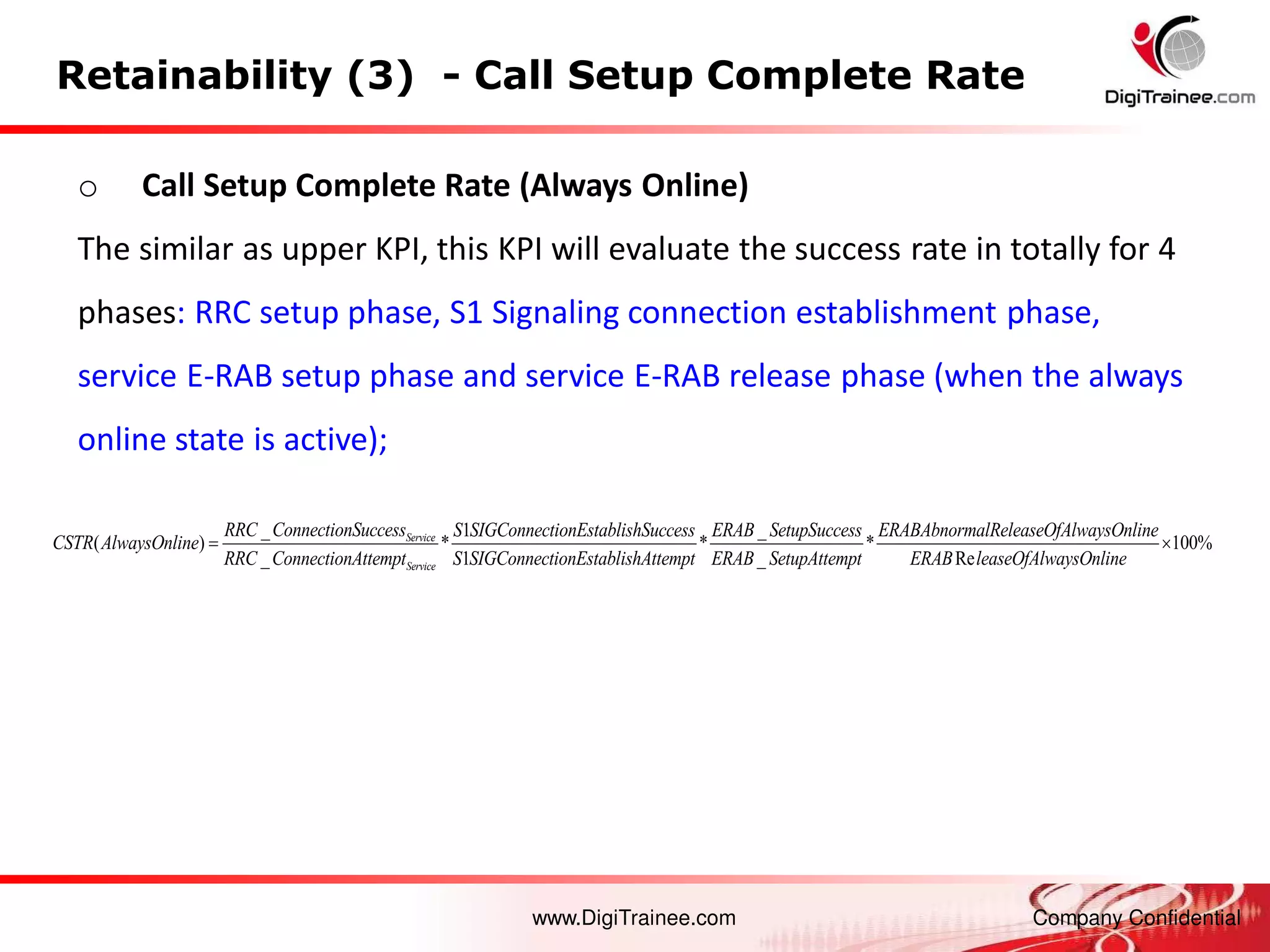 www.DigiTrainee.com Company Confidential
Retainability (3) - Call Setup Complete Rate
o Call Setup Complete Rate (Always Online)
The similar as upper KPI, this KPI will evaluate the success rate in totally for 4
phases: RRC setup phase, S1 Signaling connection establishment phase,
service E-RAB setup phase and service E-RAB release phase (when the always
online state is active);
_ 1 _
( ) * * *
_ 1 _
Service
Service
RRC ConnectionSuccess S SIGConnectionEstablishSuccess ERAB SetupSuccess ERABAbnormalReleaseOfAlway
CSTR AlwaysOnline
RRC ConnectionAttempt S SIGConnectionEstablishAttempt ERAB SetupAttempt
 100%
Re
sOnline
ERAB leaseOfAlwaysOnline

 