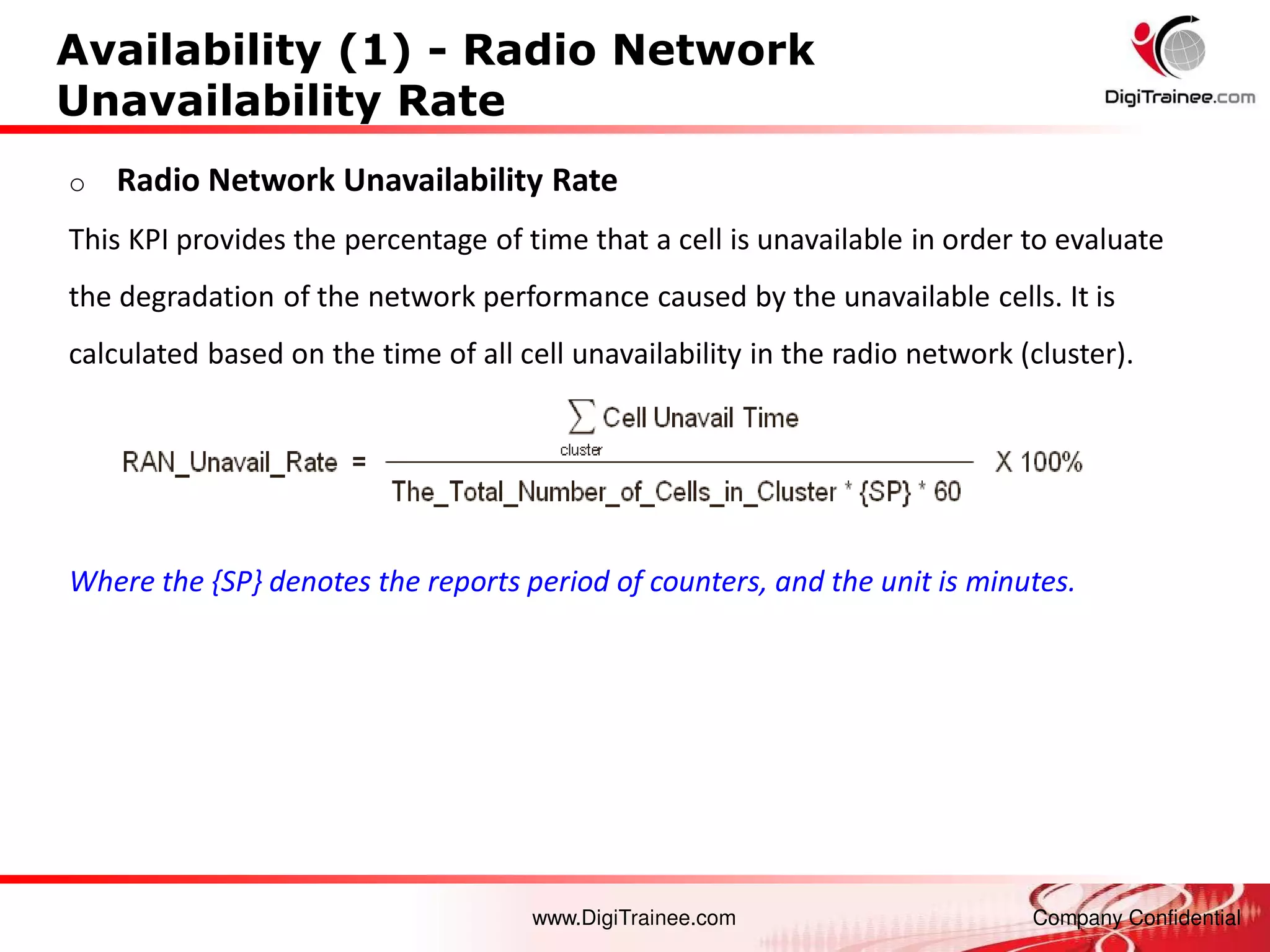 www.DigiTrainee.com Company Confidential
Availability (1) - Radio Network
Unavailability Rate
o Radio Network Unavailability Rate
This KPI provides the percentage of time that a cell is unavailable in order to evaluate
the degradation of the network performance caused by the unavailable cells. It is
calculated based on the time of all cell unavailability in the radio network (cluster).
Where the {SP} denotes the reports period of counters, and the unit is minutes.
 