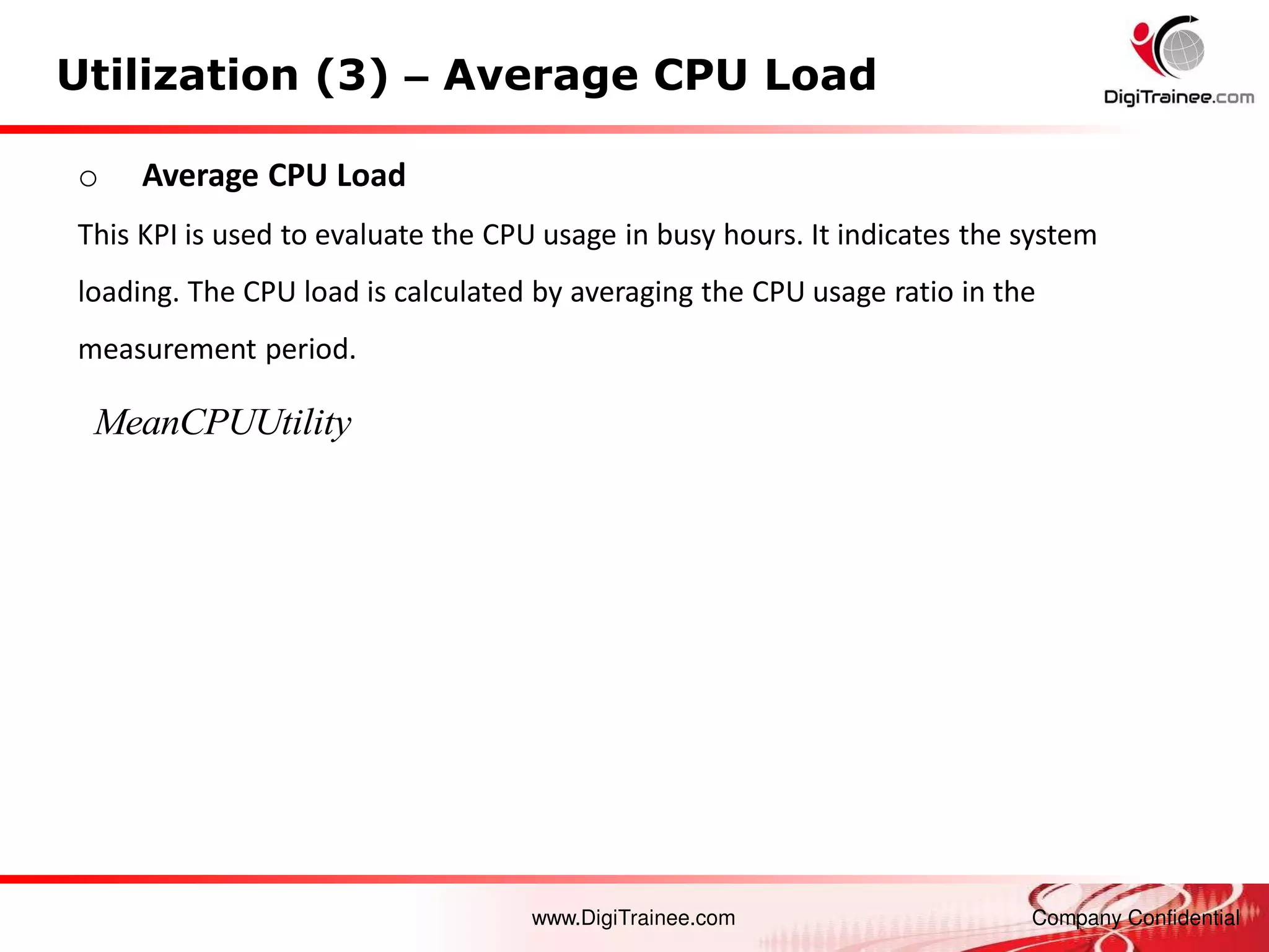 www.DigiTrainee.com Company Confidential
Utilization (3) – Average CPU Load
o Average CPU Load
This KPI is used to evaluate the CPU usage in busy hours. It indicates the system
loading. The CPU load is calculated by averaging the CPU usage ratio in the
measurement period.
MeanCPUUtility
 