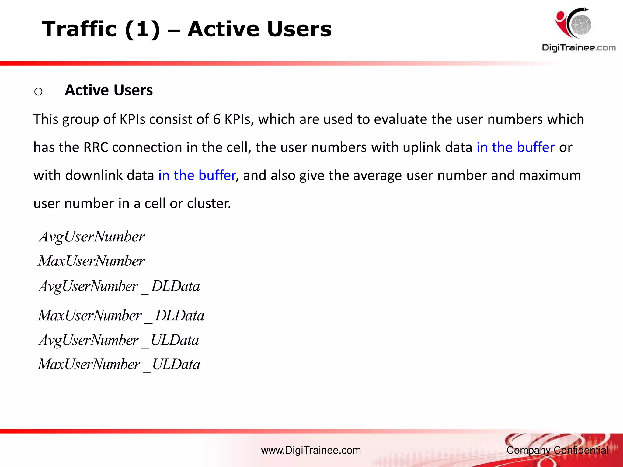 www.DigiTrainee.com Company Confidential
Traffic (1) – Active Users
_
AvgUserNumber ULData
o Active Users
This group of KPIs consist of 6 KPIs, which are used to evaluate the user numbers which
has the RRC connection in the cell, the user numbers with uplink data in the buffer or
with downlink data in the buffer, and also give the average user number and maximum
user number in a cell or cluster.
_
AvgUserNumber DLData
_
MaxUserNumber DLData
_
MaxUserNumber ULData
AvgUserNumber
MaxUserNumber
 