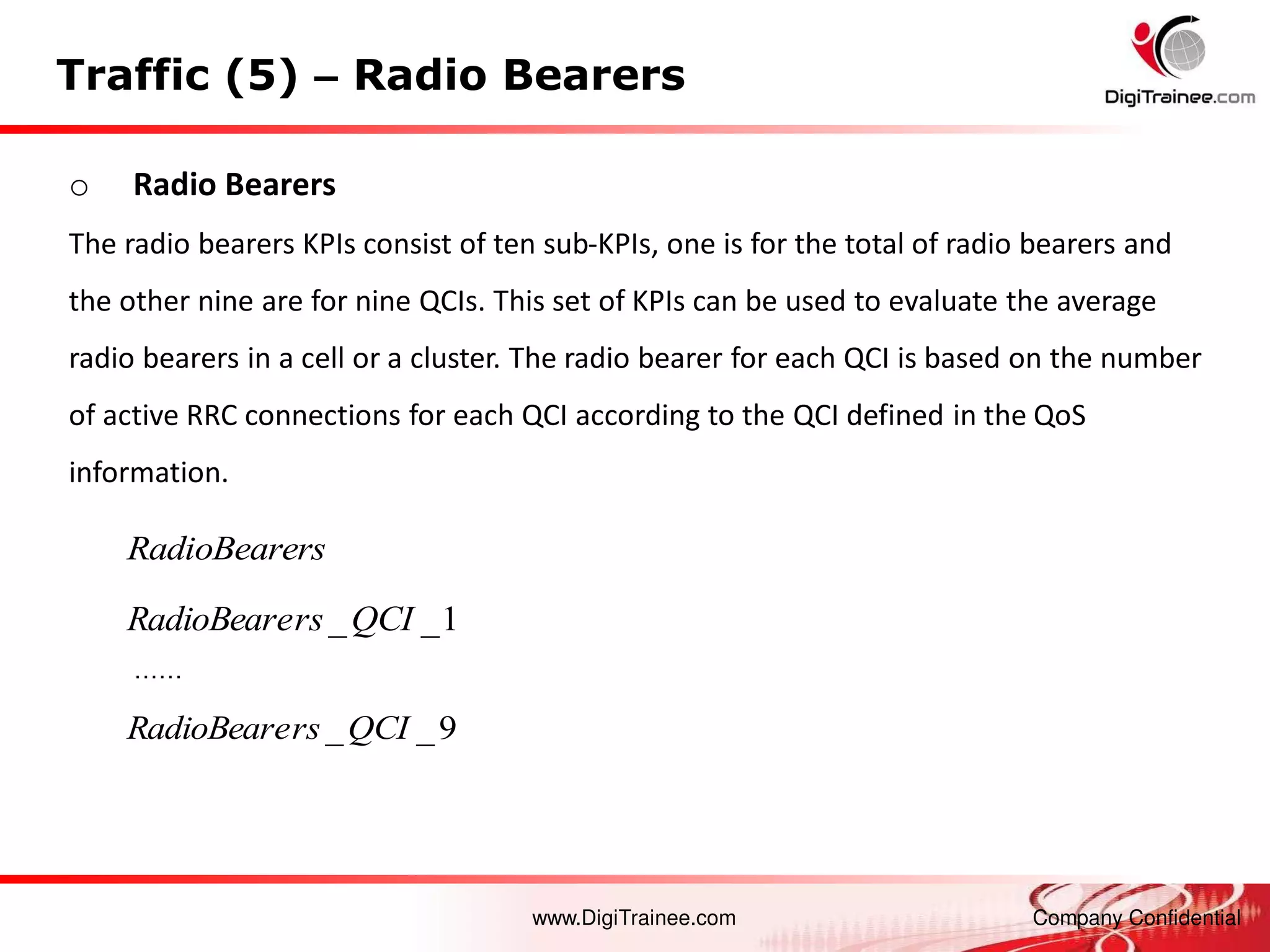 www.DigiTrainee.com Company Confidential
Traffic (5) – Radio Bearers
o Radio Bearers
The radio bearers KPIs consist of ten sub-KPIs, one is for the total of radio bearers and
the other nine are for nine QCIs. This set of KPIs can be used to evaluate the average
radio bearers in a cell or a cluster. The radio bearer for each QCI is based on the number
of active RRC connections for each QCI according to the QCI defined in the QoS
information.
……
9
_
_QCI
rs
RadioBeare
1
_
_QCI
rs
RadioBeare
RadioBearers
 