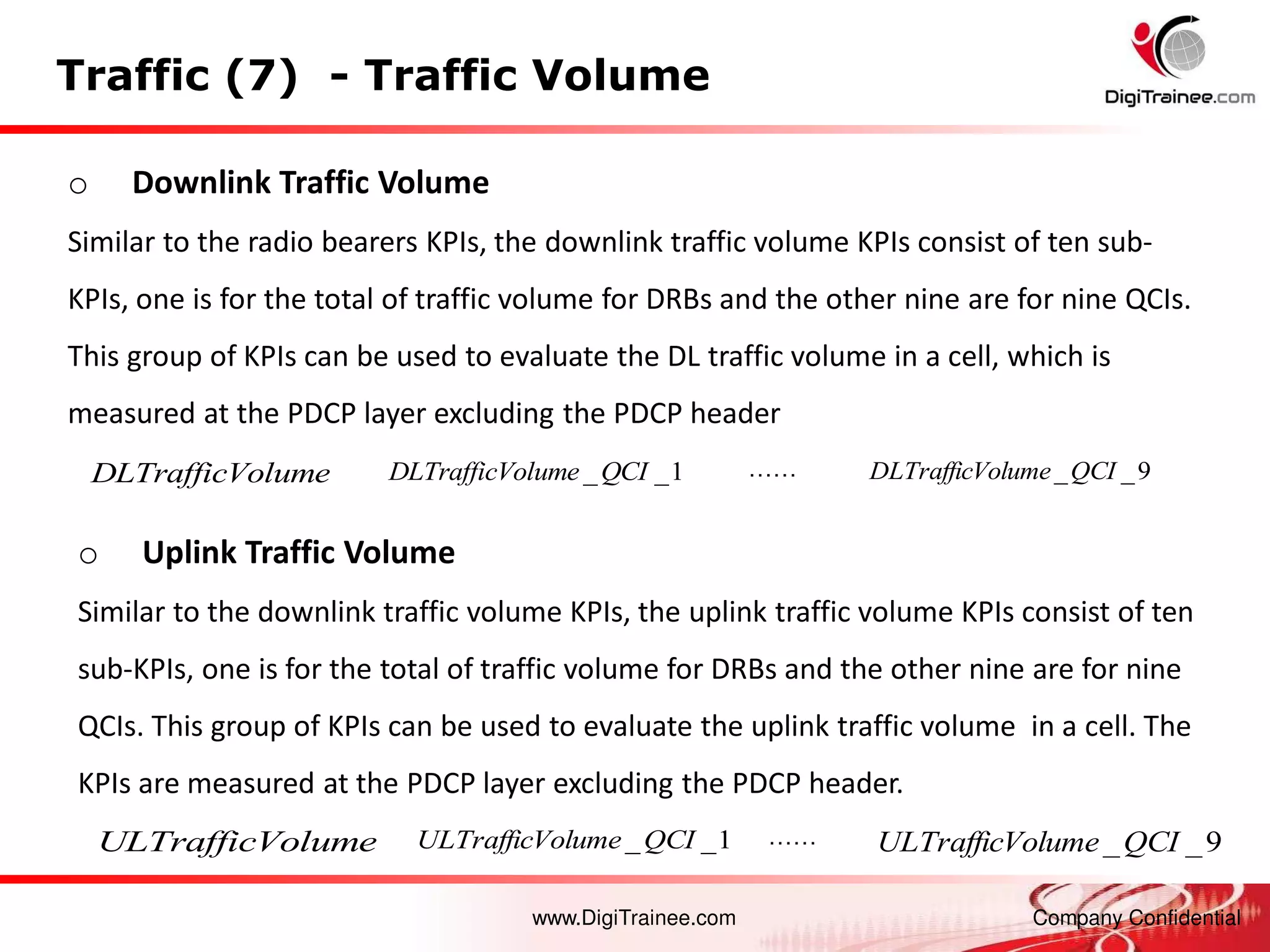 www.DigiTrainee.com Company Confidential
Traffic (7) - Traffic Volume
o Downlink Traffic Volume
Similar to the radio bearers KPIs, the downlink traffic volume KPIs consist of ten sub-
KPIs, one is for the total of traffic volume for DRBs and the other nine are for nine QCIs.
This group of KPIs can be used to evaluate the DL traffic volume in a cell, which is
measured at the PDCP layer excluding the PDCP header
…… 9
_
_QCI
olume
DLTrafficV
_ _1
DLTrafficVolume QCI
o Uplink Traffic Volume
Similar to the downlink traffic volume KPIs, the uplink traffic volume KPIs consist of ten
sub-KPIs, one is for the total of traffic volume for DRBs and the other nine are for nine
QCIs. This group of KPIs can be used to evaluate the uplink traffic volume in a cell. The
KPIs are measured at the PDCP layer excluding the PDCP header.
1
_
_QCI
olume
ULTrafficV 9
_
_QCI
olume
ULTrafficV
……
DLTrafficVolume
ULTrafficVolume
 