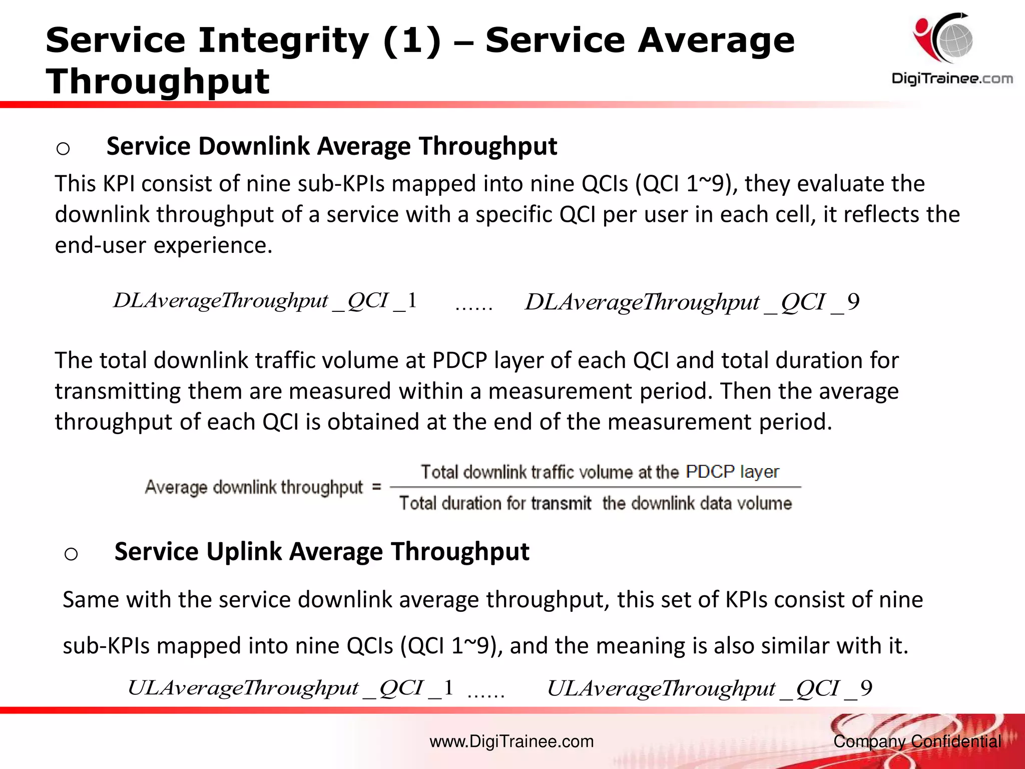 www.DigiTrainee.com Company Confidential
Service Integrity (1) – Service Average
Throughput
o Service Downlink Average Throughput
This KPI consist of nine sub-KPIs mapped into nine QCIs (QCI 1~9), they evaluate the
downlink throughput of a service with a specific QCI per user in each cell, it reflects the
end-user experience.
o Service Uplink Average Throughput
Same with the service downlink average throughput, this set of KPIs consist of nine
sub-KPIs mapped into nine QCIs (QCI 1~9), and the meaning is also similar with it.
1
_
_QCI
hroughput
ULAverageT
……
9
_
_QCI
hroughput
ULAverageT
1
_
_QCI
hroughput
DLAverageT
……
9
_
_QCI
hroughput
DLAverageT
The total downlink traffic volume at PDCP layer of each QCI and total duration for
transmitting them are measured within a measurement period. Then the average
throughput of each QCI is obtained at the end of the measurement period.
 