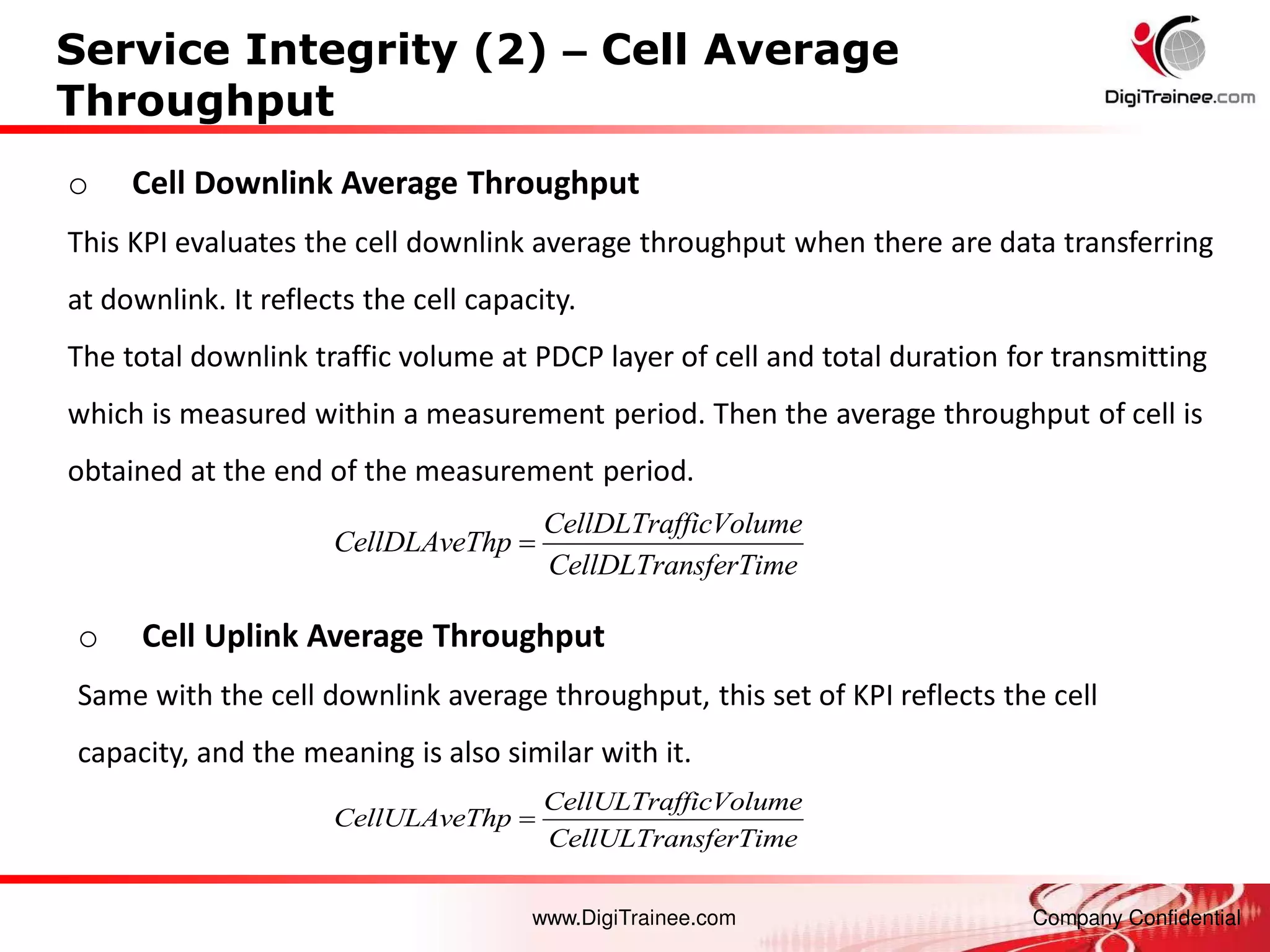 www.DigiTrainee.com Company Confidential
Service Integrity (2) – Cell Average
Throughput
o Cell Downlink Average Throughput
This KPI evaluates the cell downlink average throughput when there are data transferring
at downlink. It reflects the cell capacity.
The total downlink traffic volume at PDCP layer of cell and total duration for transmitting
which is measured within a measurement period. Then the average throughput of cell is
obtained at the end of the measurement period.
o Cell Uplink Average Throughput
Same with the cell downlink average throughput, this set of KPI reflects the cell
capacity, and the meaning is also similar with it.
CellDLTrafficVolume
CellDLAveThp
CellDLTransferTime

CellULTrafficVolume
CellULAveThp
CellULTransferTime

 