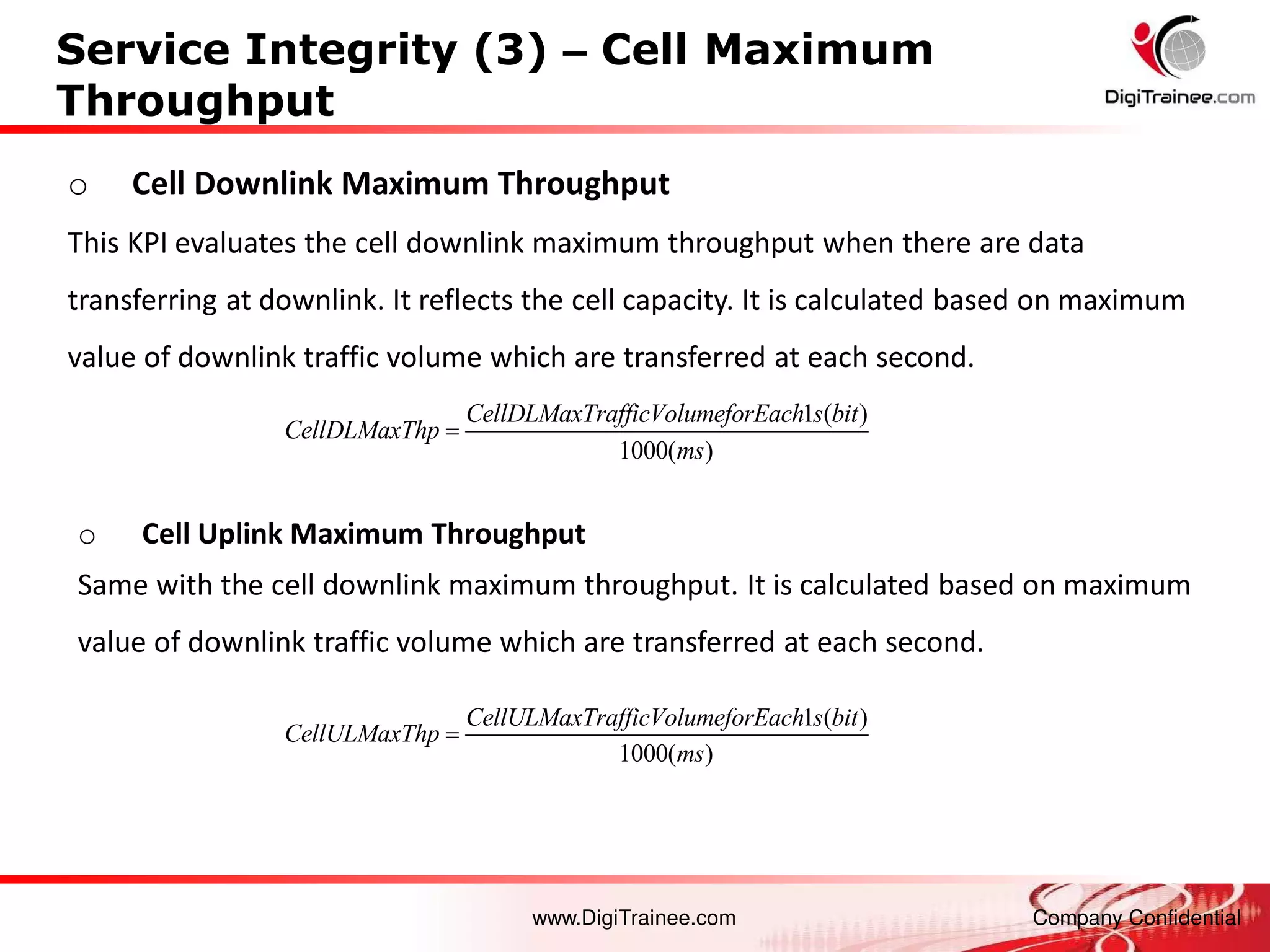 www.DigiTrainee.com Company Confidential
Service Integrity (3) – Cell Maximum
Throughput
o Cell Downlink Maximum Throughput
This KPI evaluates the cell downlink maximum throughput when there are data
transferring at downlink. It reflects the cell capacity. It is calculated based on maximum
value of downlink traffic volume which are transferred at each second.
o Cell Uplink Maximum Throughput
Same with the cell downlink maximum throughput. It is calculated based on maximum
value of downlink traffic volume which are transferred at each second.
1 ( )
1000( )
CellULMaxTrafficVolumeforEach s bit
CellULMaxThp
ms

1 ( )
1000( )
CellDLMaxTrafficVolumeforEach s bit
CellDLMaxThp
ms

 