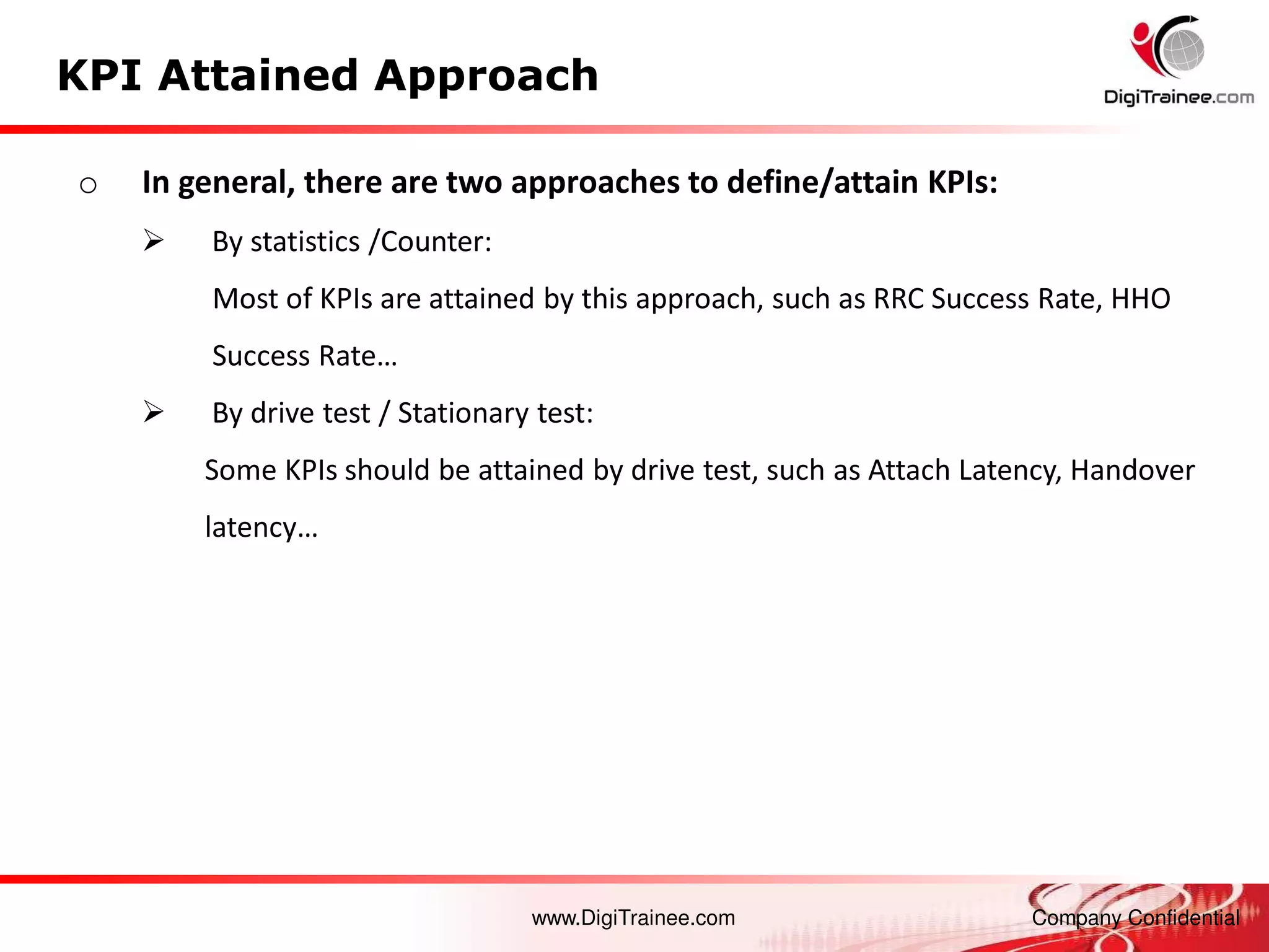 www.DigiTrainee.com Company Confidential
KPI Attained Approach
o In general, there are two approaches to define/attain KPIs:
 By statistics /Counter:
Most of KPIs are attained by this approach, such as RRC Success Rate, HHO
Success Rate…
 By drive test / Stationary test:
Some KPIs should be attained by drive test, such as Attach Latency, Handover
late cy…
 