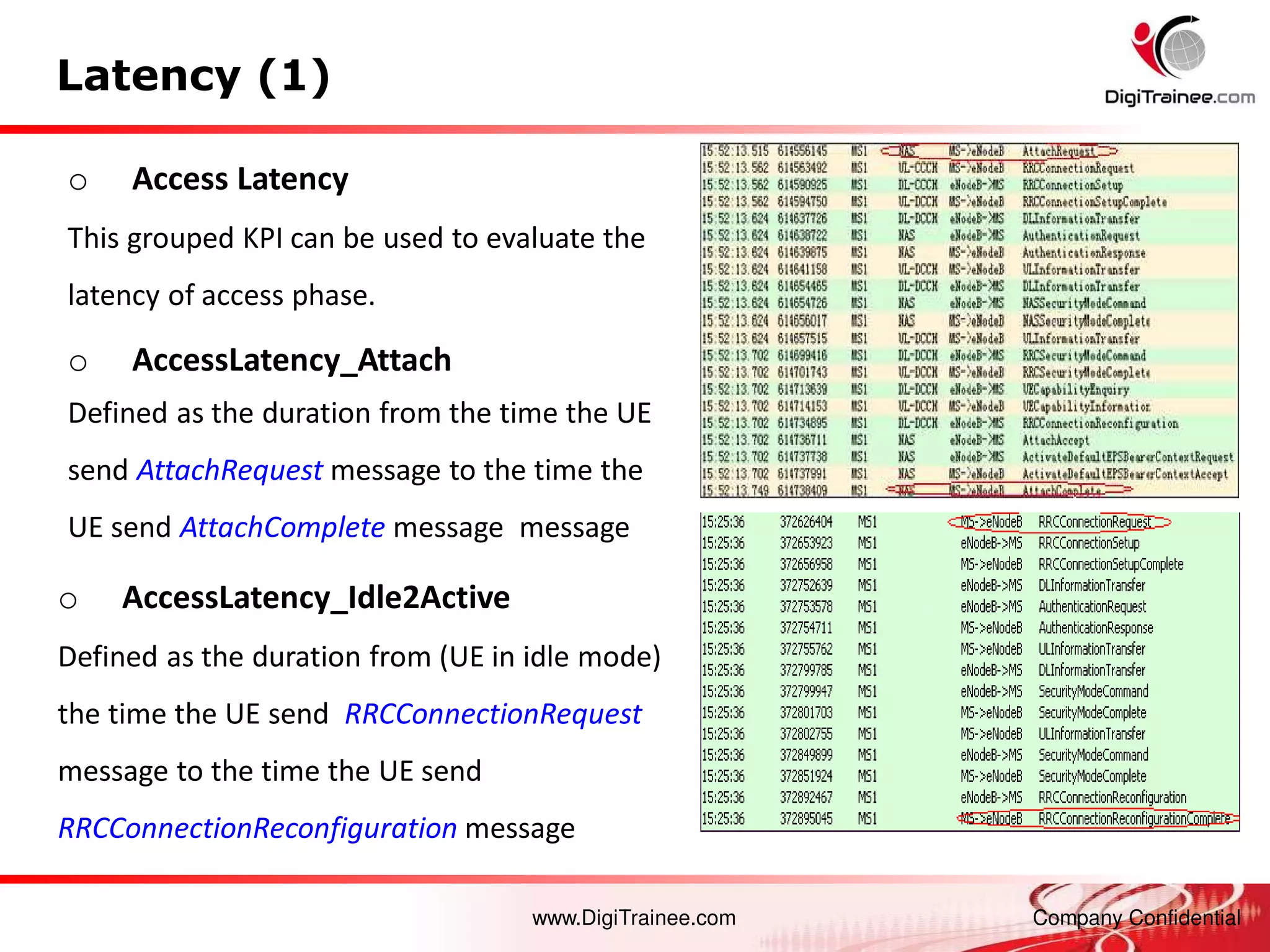 www.DigiTrainee.com Company Confidential
Latency (1)
o Access Latency
This grouped KPI can be used to evaluate the
latency of access phase.
o AccessLatency_Attach
Defined as the duration from the time the UE
send AttachRequest message to the time the
UE send AttachComplete message message
o AccessLatency_Idle2Active
Defined as the duration from (UE in idle mode)
the time the UE send RRCConnectionRequest
message to the time the UE send
RRCConnectionReconfiguration message
 