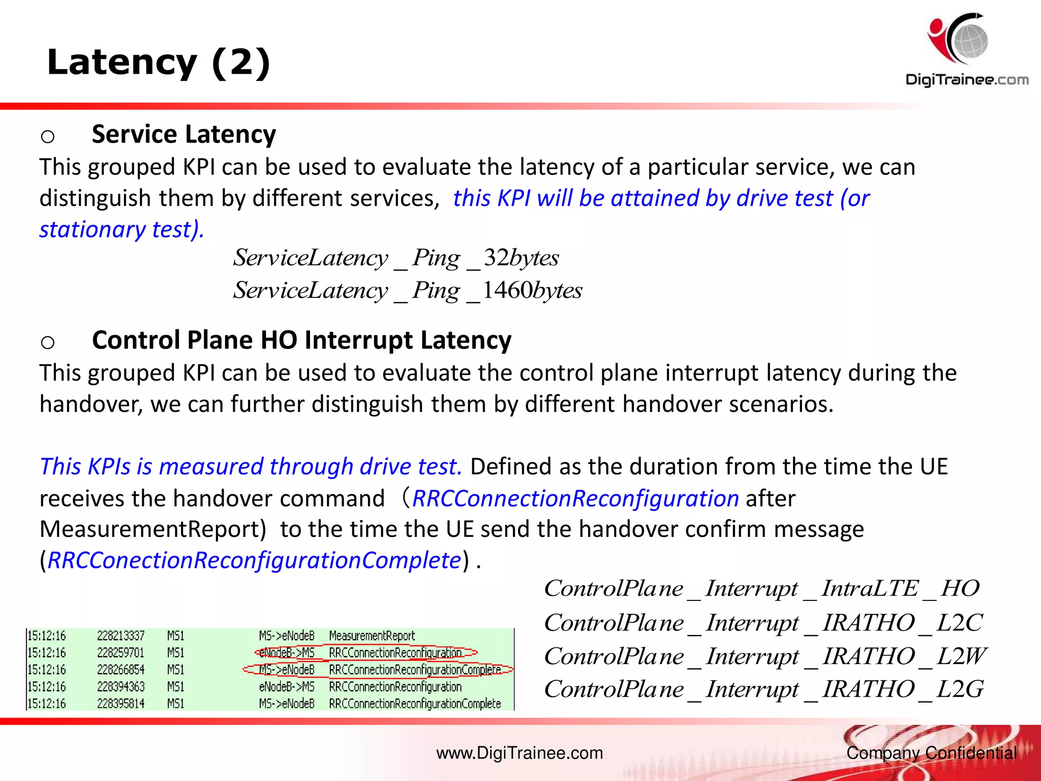 www.DigiTrainee.com Company Confidential
Latency (2)
o Control Plane HO Interrupt Latency
This grouped KPI can be used to evaluate the control plane interrupt latency during the
handover, we can further distinguish them by different handover scenarios.
This KPIs is measured through drive test. Defined as the duration from the time the UE
receives the handover command（RRCConnectionReconfiguration after
MeasurementReport) to the time the UE send the handover confirm message
(RRCConectionReconfigurationComplete) .
HO
IntraLTE
Interrupt
ne
ControlPla _
_
_
C
L
IRATHO
Interrupt
ne
ControlPla 2
_
_
_
W
L
IRATHO
Interrupt
ne
ControlPla 2
_
_
_
G
L
IRATHO
Interrupt
ne
ControlPla 2
_
_
_
o Service Latency
This grouped KPI can be used to evaluate the latency of a particular service, we can
distinguish them by different services, this KPI will be attained by drive test (or
stationary test).
bytes
Ping
ency
ServiceLat 32
_
_
bytes
Ping
ency
ServiceLat 1460
_
_
 