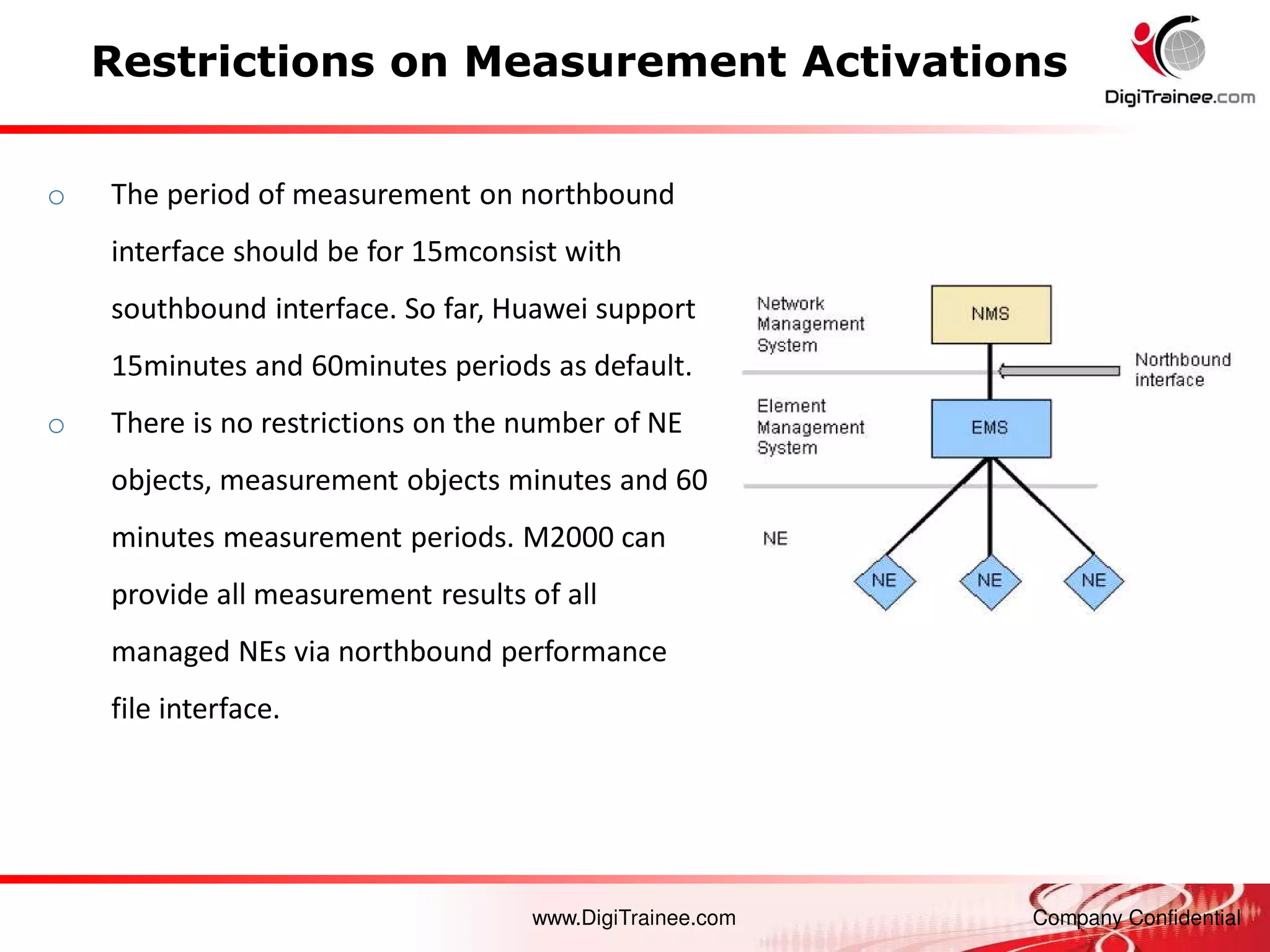 www.DigiTrainee.com Company Confidential
Restrictions on Measurement Activations
o The period of measurement on northbound
interface should be for 15mconsist with
southbound interface. So far, Huawei support
15minutes and 60minutes periods as default.
o There is no restrictions on the number of NE
objects, measurement objects minutes and 60
minutes measurement periods. M2000 can
provide all measurement results of all
managed NEs via northbound performance
file interface.
 