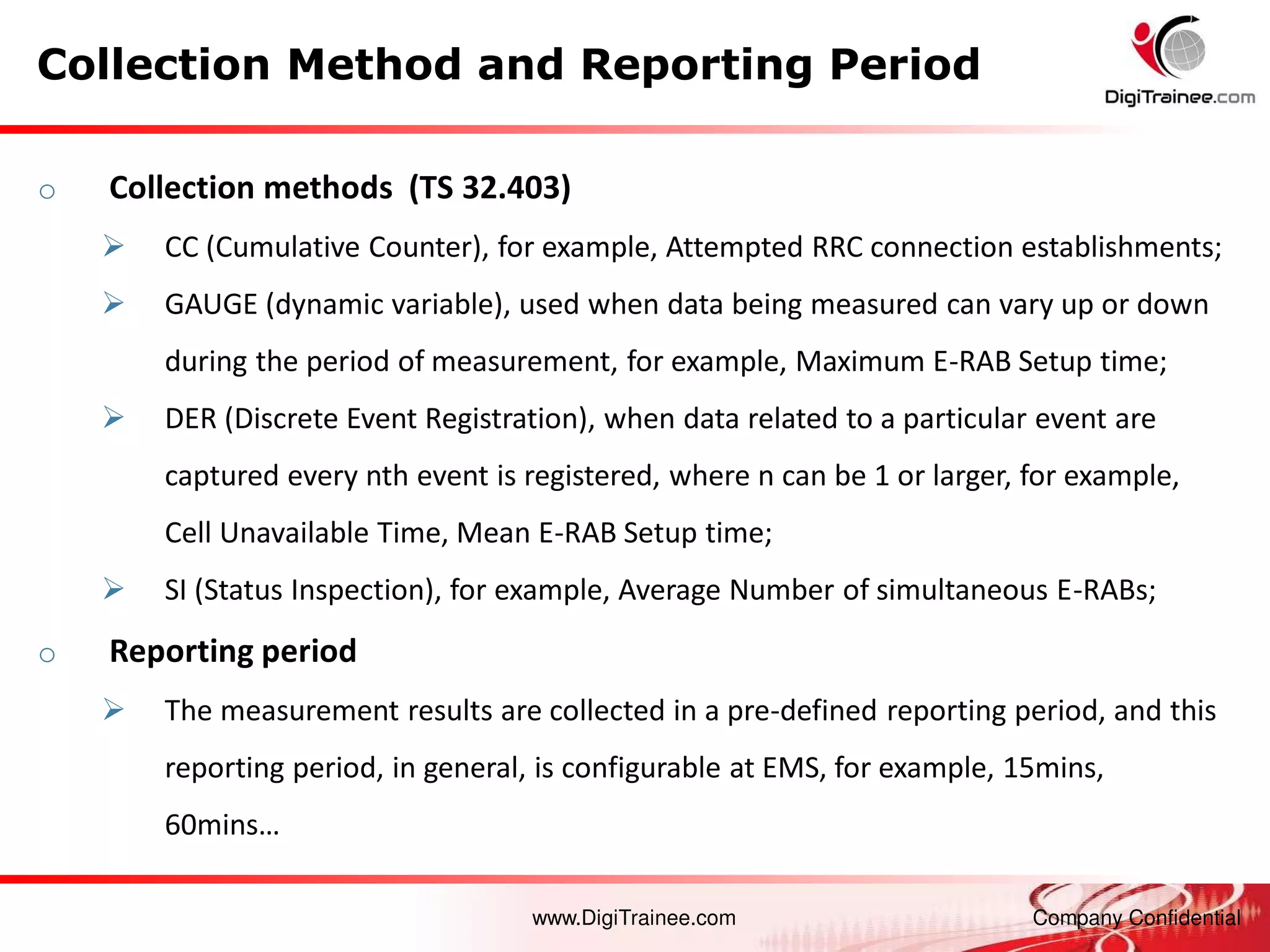 www.DigiTrainee.com Company Confidential
o Collection methods (TS 32.403)
 CC (Cumulative Counter), for example, Attempted RRC connection establishments;
 GAUGE (dynamic variable), used when data being measured can vary up or down
during the period of measurement, for example, Maximum E-RAB Setup time;
 DER (Discrete Event Registration), when data related to a particular event are
captured every nth event is registered, where n can be 1 or larger, for example,
Cell Unavailable Time, Mean E-RAB Setup time;
 SI (Status Inspection), for example, Average Number of simultaneous E-RABs;
o Reporting period
 The measurement results are collected in a pre-defined reporting period, and this
reporting period, in general, is configurable at EMS, for example, 15mins,
60 i s…
Collection Method and Reporting Period
 