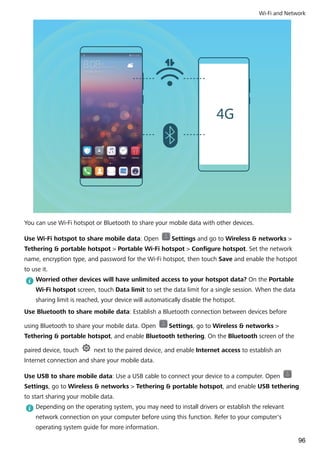 You can use Wi-Fi hotspot or Bluetooth to share your mobile data with other devices.
Use Wi-Fi hotspot to share mobile data: Open Settings and go to Wireless & networks >
Tethering & portable hotspot > Portable Wi-Fi hotspot > Configure hotspot. Set the network
name, encryption type, and password for the Wi-Fi hotspot, then touch Save and enable the hotspot
to use it.
Worried other devices will have unlimited access to your hotspot data? On the Portable
Wi-Fi hotspot screen, touch Data limit to set the data limit for a single session. When the data
sharing limit is reached, your device will automatically disable the hotspot.
Use Bluetooth to share mobile data: Establish a Bluetooth connection between devices before
using Bluetooth to share your mobile data. Open Settings, go to Wireless & networks >
Tethering & portable hotspot, and enable Bluetooth tethering. On the Bluetooth screen of the
paired device, touch next to the paired device, and enable Internet access to establish an
Internet connection and share your mobile data.
Use USB to share mobile data: Use a USB cable to connect your device to a computer. Open
Settings, go to Wireless & networks > Tethering & portable hotspot, and enable USB tethering
to start sharing your mobile data.
Depending on the operating system, you may need to install drivers or establish the relevant
network connection on your computer before using this function. Refer to your computer's
operating system guide for more information.
Wi-Fi and Network
96
 