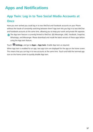 Apps and Notifications
App Twin: Log in to Two Social Media Accounts at
Once
Have you ever wished you could log in to two WeChat and Facebook accounts on your Phone
without the hassle of constantly switching between them? App twin lets you log in to two WeChat
and Facebook accounts at the same time, allowing you to keep your work and private life separate.
The App twin feature is currently limited to WeChat, QQ Messenger, LINE, Facebook, Snapchat,
WhatsApp, and Messenger. Please download and install the latest version of these apps before
using the App twin feature.
Touch Settings, and go to Apps > App twin. Enable App twin as required.
When App twin is enabled for an app, two app icons are displayed for the app on the home screen.
This means that you can log in to two accounts at the same time. Touch and hold the twinned app
icon on the home screen to quickly disable App twin.
97
 