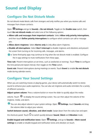 Sound and Display
Configure Do Not Disturb Mode
Do not disturb mode blocks calls from strangers and only notifies you when you receive calls and
messages from chosen contacts.
Open Settings and go to Sounds > Do not disturb. Toggle on the Enable now switch, then
touch Do not disturb mode and select one of the following options:
l Allow calls and messages from important contacts: Select Allow only priority interruptions,
and then touch Define priority interruptions to configure which contacts can call or message
you.
l Allow alarm ringtones: Select Alarms only to only allow alarm ringtones.
l Disable all interruptions: Select Don't interrupt to disable ringtones and vibrations and prevent
the screen from turning on for incoming calls, messages, and alarms.
l Some third-party apps may continue to ring when Do not disturb mode is enabled. Configure
the in-app settings to mute notifications from these apps.
Time rule: Prevent interruptions at set times, such as weekends or evenings. Touch Time to configure
the time period and repeat interval, then toggle on the Time switch.
Event rule: Prevent interruptions during meetings or events. Touch Event to enable Do not disturb
mode during calendar events.
Configure Your Sound Settings
When you are watching movies or playing games, your device will automatically switch to stereo
sound to enhance your audio experience. You can also set ringtones and audio reminders for a variety
of different scenarios.
Adjust system volume: Press a volume button or move the slider to quickly adjust the media
volume. Touch to display the sound settings screen. You can then adjust the volume of the
ringtone, media, and alarm.
You can also adjust volume in your system settings. Open Settings, touch Sounds and drag
the volume slider to adjust your volume.
Switch between sound, vibration, and silent mode: Swipe down from the status bar and open
the shortcuts panel. Touch to switch quickly between Sound, Silent and Vibration mode.
Enable keypad and notification tones: Open Settings, and go to Sounds > More sound
settings to enable or disable keypad and notification tones and vibration on touch.
98
 