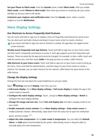Set your Phone to Silent mode: From the Sounds screen, enable Silent mode. After you enable
Silent mode, enable Vibrate in silent mode. Now when you receive an incoming call, your screen
will light up and your device will vibrate.
Customize your ringtone and notification tone: From the Sounds screen, select a custom
ringtone or use the Notification.
More Display Settings
Use Shortcuts to Access Frequently Used Features
You can touch and hold an app icon to display a menu of frequently used features for quick access.
You can also touch and hold a feature and drag it to your home screen to create a shortcut.
If you touch and hold an app icon and no shortcut is created, the app does not support home
screen shortcuts.
Quickly access frequently used app features: Touch and hold an app icon on your home screen,
and then touch a frequently used feature to access it. Each app supports up to four frequently used
features. These are preset by the app and cannot be changed. For example, to take a selfie, touch and
hold the camera icon, and then touch Selfie in the pop-up menu to create a selfie shortcut.
Add shortcuts to your home screen: Touch and hold an app icon on your home screen to bring up
the menu. Touch and hold the desired feature, and then drag it to your home screen to create a
shortcut. For example, you can add a shortcut for the camera's selfie feature for quick access to the
selfie feature.
Change the Display Settings
Change the font size and adjust the screen brightness to suit your needs.
Open Settings and touch Display. From here, you can:
l Full-screen display: Go to More display settings > Full screen display to display the app in full
screen mode as required.
l Configure the notch display settings: Touch , and go to More display settings > Notch to
configure the notch display settings.
l Change the image and text size: Touch Text and display size and select a display mode to suit
your needs.
l Enable automatic screen rotation: Go to More display settings > Auto-rotate screen to
enable automatic rotation. Alternatively, swipe down from the status bar to open the notification
panel, and then enable .
l Adjust the color temperature: Go to Color mode & temperature. You can select the Default,
Warm, or Cold option recommended by the system. Alternatively, touch or drag the slider to
manually adjust the color temperature.
Sound and Display
99
 