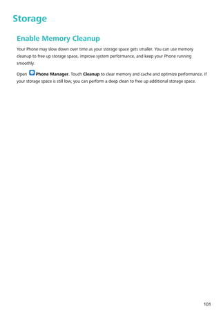 Storage
Enable Memory Cleanup
Your Phone may slow down over time as your storage space gets smaller. You can use memory
cleanup to free up storage space, improve system performance, and keep your Phone running
smoothly.
Open Phone Manager. Touch Cleanup to clear memory and cache and optimize performance. If
your storage space is still low, you can perform a deep clean to free up additional storage space.
101
 