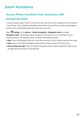 Smart Assistance
Access Phone Functions from Anywhere with
Navigation Dock
In order to close an app or return to the home screen, you must use the navigation bar at the bottom
of your Phone. You can enable the Navigation dock feature on your Phone to avoid using navigation
buttons and to comfortably operate your device with one hand.
Open Settings. Go to System > System navigation > Navigation dock and enable
Navigation dock. The Navigation dock will appear on the screen. You can then drag it to your
preferred location. The Navigation dock can perform the following actions:
l Back: Touch the Navigation dock once to go back one step, or touch it twice to go back two steps.
l Home: Touch and hold the Navigation dock and then release it to go to the home screen.
l View background apps: Touch and hold the Navigation dock and then swipe left or right to view
any apps that are running in the background.
102
 