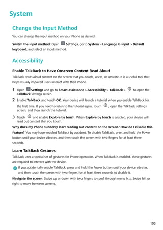 System
Change the Input Method
You can change the input method on your Phone as desired.
Switch the input method: Open Settings, go to System > Language & input > Default
keyboard, and select an input method.
Accessibility
Enable TalkBack to Have Onscreen Content Read Aloud
TalkBack reads aloud content on the screen that you touch, select, or activate. It is a useful tool that
helps visually impaired users interact with their Phone.
1 Open Settings and go to Smart assistance > Accessibility > TalkBack > to open the
TalkBack settings screen.
2 Enable TalkBack and touch OK. Your device will launch a tutorial when you enable TalkBack for
the first time. If you need to listen to the tutorial again, touch , open the TalkBack settings
screen, and then launch the tutorial.
3 Touch and enable Explore by touch. When Explore by touch is enabled, your device will
read out content that you touch.
Why does my Phone suddenly start reading out content on the screen? How do I disable this
feature? You may have enabled TalkBack by accident. To disable TalkBack, press and hold the Power
button until your device vibrates, and then touch the screen with two fingers for at least three
seconds.
Learn TalkBack Gestures
TalkBack uses a special set of gestures for Phone operation. When TalkBack is enabled, these gestures
are required to interact with the device.
If you accidentally enable TalkBack, press and hold the Power button until your device vibrates,
and then touch the screen with two fingers for at least three seconds to disable it.
Navigate the screen: Swipe up or down with two fingers to scroll through menu lists. Swipe left or
right to move between screens.
103
 