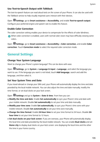 Use Text-to-Speech Output with TalkBack
The text-to-speech feature can read aloud texts on the screen of your Phone. It can also be used with
the TalkBack service to help visually impaired users interact with their devices.
Open Settings, go to Smart assistance > Accessibility, and enable Text-to-speech output.
Configure your preferred engine and speech rate to enable this feature.
Enable Color Correction
The color correction setting enables your device to compensate for the effects of color blindness.
When color correction is enabled, users with normal color vision may have difficulty viewing some
colors.
Open Settings, go to Smart assistance > Accessibility > Color correction, and enable Color
correction. Touch Correction mode to select the required color correction mode.
General Settings
Change Your System Language
Want to change your Phone's system language? This can be done with ease.
Open Settings, go to System > Language & input > Language, and select the language you
want to use. If the language you want is not listed, touch Add language, search and add the
language, and then select it.
Set Your System Time and Date
If you travel abroad or change your SIM card, your Phone will automatically display the time and date
provided by the local mobile network. You can also adjust the time and date manually, modify the
time format, or set dual clocks on your lock screen.
Open Settings and go to System > Date & time. From here you can:
l Modify the time and date: Enable Set automatically to sync your Phone's time and date with
your mobile network. Disable Set automatically to set your time and date manually.
l Modify your time zone: Enable Set automatically, to sync your Phone's time zone with your
mobile network. Disable Set automatically to set your time zone manually.
l Change the time format: Enable 24-hour time to set your time format to 24 hours. Disable 24-
hour time to set your time format to 12 hours.
l Set dual clocks on your lock screen: If you are overseas, your Phone will automatically display
the local time and date provided by the local mobile network. You can enable Dual clocks and set
Home city to display dual clocks on your lock screen: one displaying the local time and the other
the time in your home country.
System
105
 