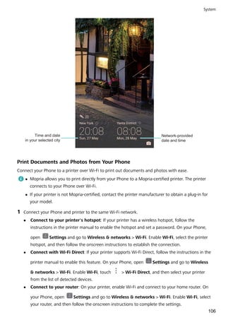 Network-provided
date and time
Time and date
in your selected city
Print Documents and Photos from Your Phone
Connect your Phone to a printer over Wi-Fi to print out documents and photos with ease.
l Mopria allows you to print directly from your Phone to a Mopria-certified printer. The printer
connects to your Phone over Wi-Fi.
l If your printer is not Mopria-certified, contact the printer manufacturer to obtain a plug-in for
your model.
1 Connect your Phone and printer to the same Wi-Fi network.
l Connect to your printer's hotspot: If your printer has a wireless hotspot, follow the
instructions in the printer manual to enable the hotspot and set a password. On your Phone,
open Settings and go to Wireless & networks > Wi-Fi. Enable Wi-Fi, select the printer
hotspot, and then follow the onscreen instructions to establish the connection.
l Connect with Wi-Fi Direct: If your printer supports Wi-Fi Direct, follow the instructions in the
printer manual to enable this feature. On your Phone, open Settings and go to Wireless
& networks > Wi-Fi. Enable Wi-Fi, touch > Wi-Fi Direct, and then select your printer
from the list of detected devices.
l Connect to your router: On your printer, enable Wi-Fi and connect to your home router. On
your Phone, open Settings and go to Wireless & networks > Wi-Fi. Enable Wi-Fi, select
your router, and then follow the onscreen instructions to complete the settings.
System
106
 