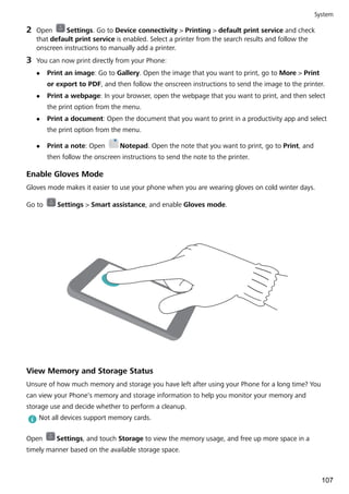 2 Open Settings. Go to Device connectivity > Printing > default print service and check
that default print service is enabled. Select a printer from the search results and follow the
onscreen instructions to manually add a printer.
3 You can now print directly from your Phone:
l Print an image: Go to Gallery. Open the image that you want to print, go to More > Print
or export to PDF, and then follow the onscreen instructions to send the image to the printer.
l Print a webpage: In your browser, open the webpage that you want to print, and then select
the print option from the menu.
l Print a document: Open the document that you want to print in a productivity app and select
the print option from the menu.
l Print a note: Open Notepad. Open the note that you want to print, go to Print, and
then follow the onscreen instructions to send the note to the printer.
Enable Gloves Mode
Gloves mode makes it easier to use your phone when you are wearing gloves on cold winter days.
Go to Settings > Smart assistance, and enable Gloves mode.
View Memory and Storage Status
Unsure of how much memory and storage you have left after using your Phone for a long time? You
can view your Phone's memory and storage information to help you monitor your memory and
storage use and decide whether to perform a cleanup.
Not all devices support memory cards.
Open Settings, and touch Storage to view the memory usage, and free up more space in a
timely manner based on the available storage space.
System
107
 