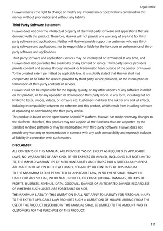 Huawei reserves the right to change or modify any information or specifications contained in this
manual without prior notice and without any liability.
Third-Party Software Statement
Huawei does not own the intellectual property of the third-party software and applications that are
delivered with this product. Therefore, Huawei will not provide any warranty of any kind for third
party software and applications. Neither will Huawei provide support to customers who use third-
party software and applications, nor be responsible or liable for the functions or performance of third-
party software and applications.
Third-party software and applications services may be interrupted or terminated at any time, and
Huawei does not guarantee the availability of any content or service. Third-party service providers
provide content and services through network or transmission tools outside of the control of Huawei.
To the greatest extent permitted by applicable law, it is explicitly stated that Huawei shall not
compensate or be liable for services provided by third-party service providers, or the interruption or
termination of third-party contents or services.
Huawei shall not be responsible for the legality, quality, or any other aspects of any software installed
on this product, or for any uploaded or downloaded third-party works in any form, including but not
limited to texts, images, videos, or software etc. Customers shall bear the risk for any and all effects,
including incompatibility between the software and this product, which result from installing software
or uploading or downloading the third-party works.
This product is based on the open-source Android™ platform. Huawei has made necessary changes to
the platform. Therefore, this product may not support all the functions that are supported by the
standard Android platform or may be incompatible with third-party software. Huawei does not
provide any warranty or representation in connect with any such compatibility and expressly excludes
all liability in connection with such matters.
DISCLAIMER
ALL CONTENTS OF THIS MANUAL ARE PROVIDED "AS IS". EXCEPT AS REQUIRED BY APPLICABLE
LAWS, NO WARRANTIES OF ANY KIND, EITHER EXPRESS OR IMPLIED, INCLUDING BUT NOT LIMITED
TO, THE IMPLIED WARRANTIES OF MERCHANTABILITY AND FITNESS FOR A PARTICULAR PURPOSE,
ARE MADE IN RELATION TO THE ACCURACY, RELIABILITY OR CONTENTS OF THIS MANUAL.
TO THE MAXIMUM EXTENT PERMITTED BY APPLICABLE LAW, IN NO EVENT SHALL HUAWEI BE
LIABLE FOR ANY SPECIAL, INCIDENTAL, INDIRECT, OR CONSEQUENTIAL DAMAGES, OR LOSS OF
PROFITS, BUSINESS, REVENUE, DATA, GOODWILL SAVINGS OR ANTICIPATED SAVINGS REGARDLESS
OF WHETHER SUCH LOSSES ARE FORSEEABLE OR NOT.
THE MAXIMUM LIABILITY (THIS LIMITATION SHALL NOT APPLY TO LIABILITY FOR PERSONAL INJURY
TO THE EXTENT APPLICABLE LAW PROHIBITS SUCH A LIMITATION) OF HUAWEI ARISING FROM THE
USE OF THE PRODUCT DESCRIBED IN THIS MANUAL SHALL BE LIMITED TO THE AMOUNT PAID BY
CUSTOMERS FOR THE PURCHASE OF THIS PRODUCT.
Legal Notice
111
 