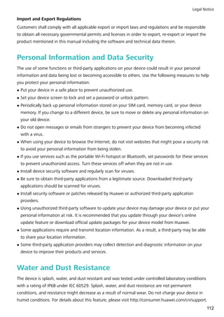 Import and Export Regulations
Customers shall comply with all applicable export or import laws and regulations and be responsible
to obtain all necessary governmental permits and licenses in order to export, re-export or import the
product mentioned in this manual including the software and technical data therein.
Personal Information and Data Security
The use of some functions or third-party applications on your device could result in your personal
information and data being lost or becoming accessible to others. Use the following measures to help
you protect your personal information:
l Put your device in a safe place to prevent unauthorized use.
l Set your device screen to lock and set a password or unlock pattern.
l Periodically back up personal information stored on your SIM card, memory card, or your device
memory. If you change to a different device, be sure to move or delete any personal information on
your old device.
l Do not open messages or emails from strangers to prevent your device from becoming infected
with a virus.
l When using your device to browse the Internet, do not visit websites that might pose a security risk
to avoid your personal information from being stolen.
l If you use services such as the portable Wi-Fi hotspot or Bluetooth, set passwords for these services
to prevent unauthorized access. Turn these services off when they are not in use.
l Install device security software and regularly scan for viruses.
l Be sure to obtain third-party applications from a legitimate source. Downloaded third-party
applications should be scanned for viruses.
l Install security software or patches released by Huawei or authorized third-party application
providers.
l Using unauthorized third-party software to update your device may damage your device or put your
personal information at risk. It is recommended that you update through your device's online
update feature or download official update packages for your device model from Huawei.
l Some applications require and transmit location information. As a result, a third-party may be able
to share your location information.
l Some third-party application providers may collect detection and diagnostic information on your
device to improve their products and services.
Water and Dust Resistance
The device is splash, water, and dust resistant and was tested under controlled laboratory conditions
with a rating of IP68 under IEC 60529. Splash, water, and dust resistance are not permanent
conditions, and resistance might decrease as a result of normal wear. Do not charge your device in
humid conditions. For details about this feature, please visit http://consumer.huawei.com/cn/support.
Legal Notice
112
 