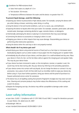 Conditions for IP68 resistance level:
l Static fresh water at a depth of 1.5 m
l Test duration: 30 minutes
l Temperature difference between the water and the device: no greater than 5°C
To prevent liquid damage, avoid the following:
l Exposing your device to pressurized or high velocity water. For example, carrying the device with
you when taking a shower, swimming, water skiing, or surfing.
l Using the device in hot and humid conditions, such as in a sauna, spa, and bathroom.
l Exposing the device to liquids other than pure water. For example, seawater, pond water, salt water,
ionized water, beverages containing alcohol or sugar, cosmetic lotions, or detergents.
l Intentionally submerging the device or placing it in environments that may cause damage.
l Connecting the device to accessories or charging it when it is wet.
l Dropping your device or other impacts that may cause damage. Disassembling your device or
performing other destructive operations.
l Using the device when the card tray or slot is not properly inserted.
What should I do if my device gets wet?
l Avoid drying your device using external sources of heat (such as a hair dryer or microwave oven).
Avoid placing objects such as cotton swabs or tissue paper into the charging port or speaker holes.
l Immediately dry all surfaces of your device, and then place it in a well-ventilated and dry area. Place
your device in front of a fan. Let the fan blow cold air against the charging port and speaker holes.
This may dry your device faster.
l If your device has been immersed in water, or the microphone, receiver, or speaker is wet, the
sound may not be clear during calls. Dry your device by referring to the preceding operations.
l If your device comes into contact with any liquids, do not charge the device or connect it to any
accessories. Use a piece of soft, lint-free cloth (such as microfiber cloth) to wipe your device dry
before using it. If you have further questions, bring your device and the proof of purchase to a
Huawei authorized service center for assistance.
l The device has an oil repelling coating that prevents fingerprint smudges but may wear out over
time. Cleaning and corrosive products may further reduce the effectiveness of this coating and
scratch the device.
l Despite the foregoing care tips, the device may still be susceptible to damage under certain
circumstances.
Laser safety information
l Laser class: CLASS 1. Compliance with 21 CFR 1040.10 and 1040.11 except for deviations pursuant
to Laser Notice. 50, dated June 24, 2007
l Wavelength: 940 nm
l Laser standard (International): IEC/EN 60825-1:2014
Legal Notice
113
 