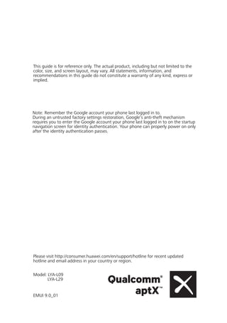 Please visit http://consumer.huawei.com/en/support/hotline for recent updated
hotline and email address in your country or region.
Model: LYA-L09
LYA-L29
EMUI 9.0_01
Note: Remember the Google account your phone last logged in to.
During an untrusted factory settings restoration, Google's anti-theft mechanism
requires you to enter the Google account your phone last logged in to on the startup
navigation screen for identity authentication. Your phone can properly power on only
after the identity authentication passes.
This guide is for reference only. The actual product, including but not limited to the
color, size, and screen layout, may vary. All statements, information, and
recommendations in this guide do not constitute a warranty of any kind, express or
implied.
 