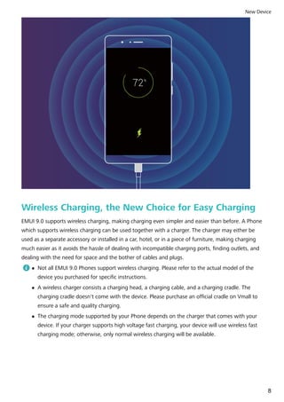 Wireless Charging, the New Choice for Easy Charging
EMUI 9.0 supports wireless charging, making charging even simpler and easier than before. A Phone
which supports wireless charging can be used together with a charger. The charger may either be
used as a separate accessory or installed in a car, hotel, or in a piece of furniture, making charging
much easier as it avoids the hassle of dealing with incompatible charging ports, finding outlets, and
dealing with the need for space and the bother of cables and plugs.
l Not all EMUI 9.0 Phones support wireless charging. Please refer to the actual model of the
device you purchased for specific instructions.
l A wireless charger consists a charging head, a charging cable, and a charging cradle. The
charging cradle doesn't come with the device. Please purchase an official cradle on Vmall to
ensure a safe and quality charging.
l The charging mode supported by your Phone depends on the charger that comes with your
device. If your charger supports high voltage fast charging, your device will use wireless fast
charging mode; otherwise, only normal wireless charging will be available.
New Device
8
 