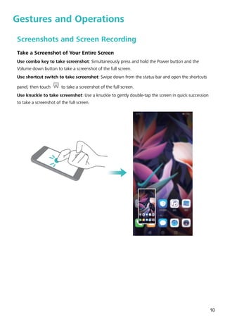 Gestures and Operations
Screenshots and Screen Recording
Take a Screenshot of Your Entire Screen
Use combo key to take screenshot: Simultaneously press and hold the Power button and the
Volume down button to take a screenshot of the full screen.
Use shortcut switch to take screenshot: Swipe down from the status bar and open the shortcuts
panel, then touch to take a screenshot of the full screen.
Use knuckle to take screenshot: Use a knuckle to gently double-tap the screen in quick succession
to take a screenshot of the full screen.
10
 